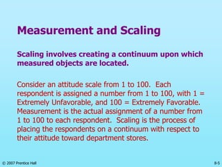© 2007 Prentice Hall 8-5
Measurement and Scaling
Scaling involves creating a continuum upon which
measured objects are located.
Consider an attitude scale from 1 to 100. Each
respondent is assigned a number from 1 to 100, with 1 =
Extremely Unfavorable, and 100 = Extremely Favorable.
Measurement is the actual assignment of a number from
1 to 100 to each respondent. Scaling is the process of
placing the respondents on a continuum with respect to
their attitude toward department stores.
 