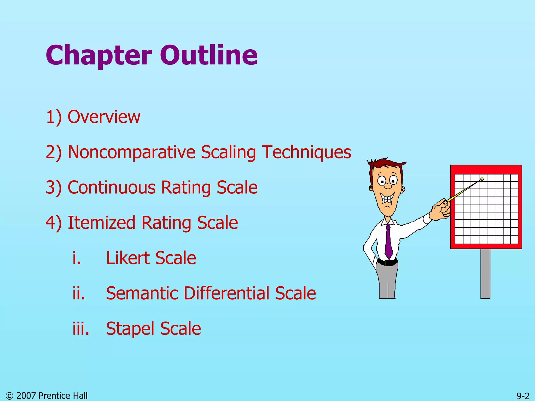 © 2007 Prentice Hall 9-2
Chapter Outline
1) Overview
2) Noncomparative Scaling Techniques
3) Continuous Rating Scale
4) Itemized Rating Scale
i. Likert Scale
ii. Semantic Differential Scale
iii. Stapel Scale
 