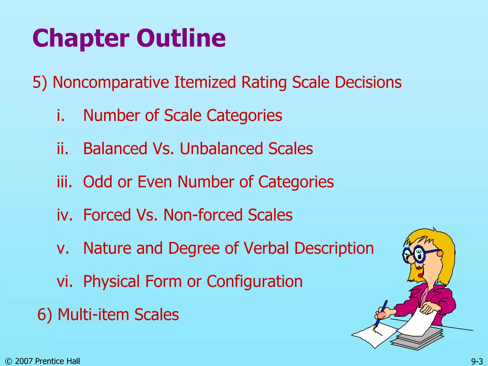 © 2007 Prentice Hall 9-3
Chapter Outline
5) Noncomparative Itemized Rating Scale Decisions
i. Number of Scale Categories
ii. Balanced Vs. Unbalanced Scales
iii. Odd or Even Number of Categories
iv. Forced Vs. Non-forced Scales
v. Nature and Degree of Verbal Description
vi. Physical Form or Configuration
6) Multi-item Scales
 