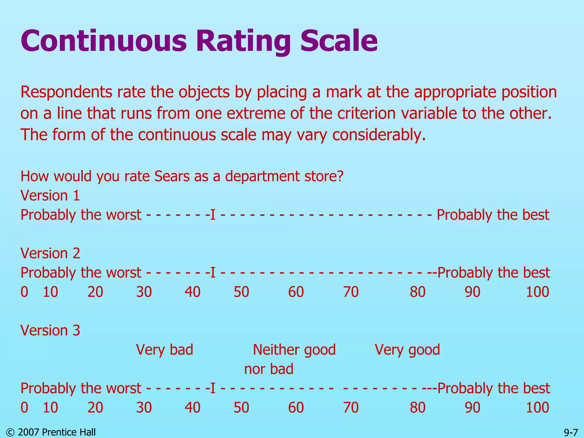 © 2007 Prentice Hall 9-7
Continuous Rating Scale
Respondents rate the objects by placing a mark at the appropriate position
on a line that runs from one extreme of the criterion variable to the other.
The form of the continuous scale may vary considerably.
How would you rate Sears as a department store?
Version 1
Probably the worst - - - - - - -I - - - - - - - - - - - - - - - - - - - - - - Probably the best
Version 2
Probably the worst - - - - - - -I - - - - - - - - - - - - - - - - - - - - - --Probably the best
0 10 20 30 40 50 60 70 80 90 100
Version 3
Very bad Neither good Very good
nor bad
Probably the worst - - - - - - -I - - - - - - - - - - - - - - - - - - - - ---Probably the best
0 10 20 30 40 50 60 70 80 90 100
 