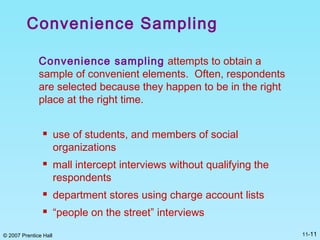 © 2007 Prentice Hall 11-11
Convenience Sampling
Convenience sampling attempts to obtain a
sample of convenient elements. Often, respondents
are selected because they happen to be in the right
place at the right time.
 use of students, and members of social
organizations
 mall intercept interviews without qualifying the
respondents
 department stores using charge account lists
 “people on the street” interviews
 