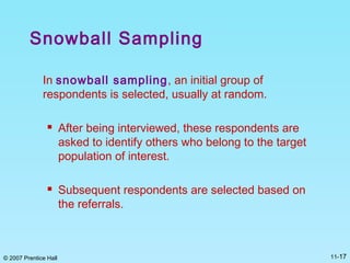 © 2007 Prentice Hall 11-17
Snowball Sampling
In snowball sampling, an initial group of
respondents is selected, usually at random.
 After being interviewed, these respondents are
asked to identify others who belong to the target
population of interest.
 Subsequent respondents are selected based on
the referrals.
 