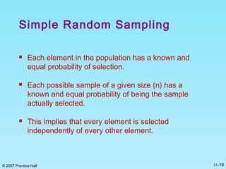 © 2007 Prentice Hall 11-19
Simple Random Sampling
 Each element in the population has a known and
equal probability of selection.
 Each possible sample of a given size (n) has a
known and equal probability of being the sample
actually selected.
 This implies that every element is selected
independently of every other element.
 