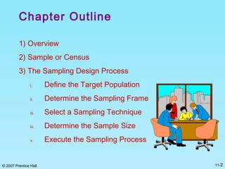 © 2007 Prentice Hall 11-2
Chapter Outline
1) Overview
2) Sample or Census
3) The Sampling Design Process
i. Define the Target Population
ii. Determine the Sampling Frame
iii. Select a Sampling Technique
iv. Determine the Sample Size
v. Execute the Sampling Process
 