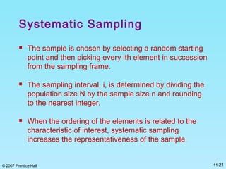 © 2007 Prentice Hall 11-21
Systematic Sampling
 The sample is chosen by selecting a random starting
point and then picking every ith element in succession
from the sampling frame.
 The sampling interval, i, is determined by dividing the
population size N by the sample size n and rounding
to the nearest integer.
 When the ordering of the elements is related to the
characteristic of interest, systematic sampling
increases the representativeness of the sample.
 
