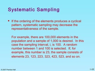 © 2007 Prentice Hall 11-22
Systematic Sampling
 If the ordering of the elements produces a cyclical
pattern, systematic sampling may decrease the
representativeness of the sample.
For example, there are 100,000 elements in the
population and a sample of 1,000 is desired. In this
case the sampling interval, i, is 100. A random
number between 1 and 100 is selected. If, for
example, this number is 23, the sample consists of
elements 23, 123, 223, 323, 423, 523, and so on.
 