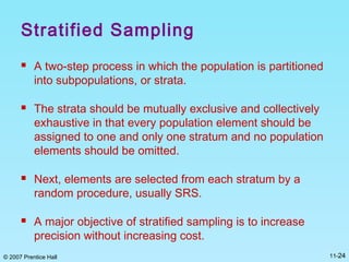 © 2007 Prentice Hall 11-24
Stratified Sampling
 A two-step process in which the population is partitioned
into subpopulations, or strata.
 The strata should be mutually exclusive and collectively
exhaustive in that every population element should be
assigned to one and only one stratum and no population
elements should be omitted.
 Next, elements are selected from each stratum by a
random procedure, usually SRS.
 A major objective of stratified sampling is to increase
precision without increasing cost.
 