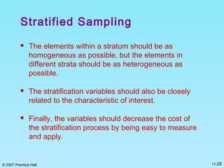 © 2007 Prentice Hall 11-25
Stratified Sampling
 The elements within a stratum should be as
homogeneous as possible, but the elements in
different strata should be as heterogeneous as
possible.
 The stratification variables should also be closely
related to the characteristic of interest.
 Finally, the variables should decrease the cost of
the stratification process by being easy to measure
and apply.
 