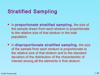 © 2007 Prentice Hall 11-26
Stratified Sampling
 In proportionate stratified sampling, the size of
the sample drawn from each stratum is proportionate
to the relative size of that stratum in the total
population.
 In disproportionate stratified sampling, the size
of the sample from each stratum is proportionate to
the relative size of that stratum and to the standard
deviation of the distribution of the characteristic of
interest among all the elements in that stratum.
 