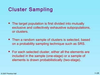 © 2007 Prentice Hall 11-28
Cluster Sampling
 The target population is first divided into mutually
exclusive and collectively exhaustive subpopulations,
or clusters.
 Then a random sample of clusters is selected, based
on a probability sampling technique such as SRS.
 For each selected cluster, either all the elements are
included in the sample (one-stage) or a sample of
elements is drawn probabilistically (two-stage).
 