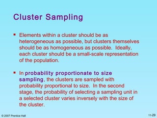 © 2007 Prentice Hall 11-29
Cluster Sampling
 Elements within a cluster should be as
heterogeneous as possible, but clusters themselves
should be as homogeneous as possible. Ideally,
each cluster should be a small-scale representation
of the population.
 In probability proportionate to size
sampling, the clusters are sampled with
probability proportional to size. In the second
stage, the probability of selecting a sampling unit in
a selected cluster varies inversely with the size of
the cluster.
 