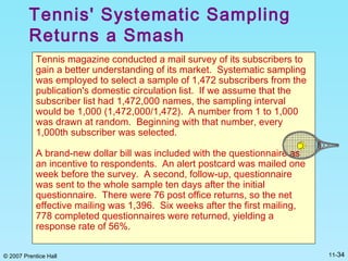 © 2007 Prentice Hall 11-34
Tennis' Systematic Sampling
Returns a Smash
Tennis magazine conducted a mail survey of its subscribers to
gain a better understanding of its market. Systematic sampling
was employed to select a sample of 1,472 subscribers from the
publication's domestic circulation list. If we assume that the
subscriber list had 1,472,000 names, the sampling interval
would be 1,000 (1,472,000/1,472). A number from 1 to 1,000
was drawn at random. Beginning with that number, every
1,000th subscriber was selected.
A brand-new dollar bill was included with the questionnaire as
an incentive to respondents. An alert postcard was mailed one
week before the survey. A second, follow-up, questionnaire
was sent to the whole sample ten days after the initial
questionnaire. There were 76 post office returns, so the net
effective mailing was 1,396. Six weeks after the first mailing,
778 completed questionnaires were returned, yielding a
response rate of 56%.
 
