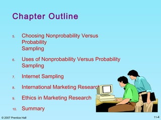 © 2007 Prentice Hall 11-4
Chapter Outline
5. Choosing Nonprobability Versus
Probability
Sampling
6. Uses of Nonprobability Versus Probability
Sampling
7. Internet Sampling
8. International Marketing Research
9. Ethics in Marketing Research
10. Summary
 