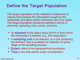 © 2007 Prentice Hall 11-7
Define the Target Population
The target population is the collection of elements or
objects that possess the information sought by the
researcher and about which inferences are to be made.
The target population should be defined in terms of
elements, sampling units, extent, and time.
 An element is the object about which or from which
the information is desired, e.g., the respondent.
 A sampling unit is an element, or a unit containing
the element, that is available for selection at some
stage of the sampling process.
 Extent refers to the geographical boundaries.
 Time is the time period under consideration.
 