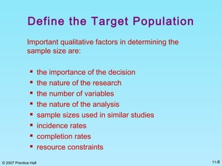 © 2007 Prentice Hall 11-8
Define the Target Population
Important qualitative factors in determining the
sample size are:
 the importance of the decision
 the nature of the research
 the number of variables
 the nature of the analysis
 sample sizes used in similar studies
 incidence rates
 completion rates
 resource constraints
 
