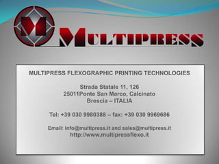 MULTIPRESS FLEXOGRAPHIC PRINTING TECHNOLOGIES
Strada Statale 11, 126
25011Ponte San Marco, Calcinato
Brescia – ITALIA
Tel: +39 030 9980388 – fax: +39 030 9969686
Email: info@multipress.it and sales@multipress.it

http://www.multipressflexo.it

 