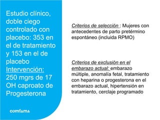 Estudio clínico,
doble ciego
                    Criterios de selección : Mujeres con
controlado con      antecedentes de parto pretérmino
placebo: 353 en     espontáneo (incluida RPMO)
el de tratamiento
y 153 en el de
placebo             Criterios de exclusión en el
Intervención:       embarazo actual: embarazo
                    múltiple, anomalía fetal, tratamiento
250 mgrs de 17      con heparina o progesterona en el
OH caproato de      embarazo actual, hipertensión en
Progesterona        tratamiento, cerclaje programado
 