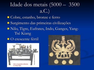 Idade dos metais (5000 –  3500 a.C.) Cobre, estanho, bronze e ferro  Surgimento das primeiras civilizações Nilo, Tigre, Eufrates, Indo, Ganges, Yang-  Tsé Kiang O crescente fértil  