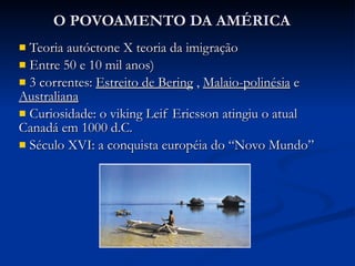O POVOAMENTO DA AMÉRICA Teoria autóctone X teoria da imigração Entre 50 e 10 mil anos) 3 correntes:  Estreito de Bering  ,  Malaio-polinésia  e  Australiana Curiosidade: o viking Leif Ericsson atingiu o atual Canadá em 1000 d.C. Século XVI: a conquista européia do “Novo Mundo” 