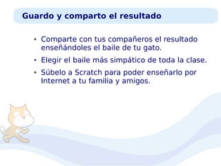 Guardo y comparto el resultado
●

●

●

Comparte con tus compañeros el resultado
enseñándoles el baile de tu gato.
Elegir el baile más simpático de toda la clase.
Súbelo a Scratch para poder enseñarlo por
Internet a tu familia y amigos.

 