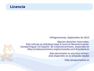 Licencia

©Programamos, Septiembre de 2013
Algunos derechos reservados.
Este artículo se distribuye bajo la licencia“ReconocimientoCompartirIgual 3.0 España" de CreativeCommons, disponible en
http://creativecommons.org/licenses/by-sa/3.0/es/deed.es
Este documento (o uno muy similar)
está disponible en (o enlazado desde)
http://programamos.es

 