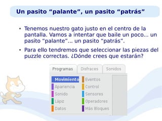 Un pasito “palante”, un pasito “patrás”
●

●

Tenemos nuestro gato justo en el centro de la
pantalla. Vamos a intentar que baile un poco... un
pasito “palante”... un pasito “patrás”.
Para ello tendremos que seleccionar las piezas del
puzzle correctas. ¿Dónde crees que estarán?

 