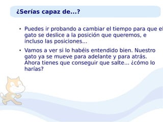 ¿Serías capaz de...?
●

●

Puedes ir probando a cambiar el tiempo para que el
gato se deslice a la posición que queremos, e
incluso las posiciones...
Vamos a ver si lo habéis entendido bien. Nuestro
gato ya se mueve para adelante y para atrás.
Ahora tienes que conseguir que salte... ¿cómo lo
harías?

 