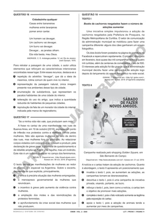M
A
T
E
R
I
A
L
J
Á
P
U
B
L
I
C
A
D
O
QUESTÃO 16
Cidadezinha qualquer
Casas entre bananeiras
mulheres entre laranjeiras
pomar amor cantar.
Um homem vai devagar.
Um cachorro vai devagar.
Um burro vai devagar.
Devagar... as janelas olham.
Eta vida besta, meu Deus.
ANDRADE, C. D. Antologia poética. 12. ed. Rio de Janeiro:
José Olympio, 1978.
Para retratar a paisagem de uma cidade, o autor utiliza
elementos que reforçam as características interioranas
encontradas nesse lugar. Entre esses recursos, destaca-se a
A. repetição do advérbio “devagar”, que dá a ideia de
mesmice, rotina comum de quem vive no interior.
B. representação da paisagem natural, única imagem
presente nos ambientes desse tipo de cidade.
C. enumeração de substantivos, que representam os
pacatos habitantes de uma cidade do interior.
D. reiteração do uso do artigo, que indica a quantidade
reduzida de habitantes de pequenas cidades.
E. reprodução da fala de um morador da cidade do interior,
indicada pela marca de regionalismo.
QUESTÃO 17
“Se a minha vida não vale, que produzam sem mim.”
A frase no cartaz de uma manifestante nas ruas de
Buenos Aires, em 19 de outubro [2016], expressa um ponto
de inflexão nos protestos contra a violência sofrida pelas
mulheres. Não são apenas mulheres no lado de dentro
das ruas, mas mulheres fora da produção. Ao relacionar
corpos violados com corpos que se recusam a produzir, pela
declaração de greve geral, o potencial de questionamento e
de rebelião amplia-se. Não é uma fagulha, mas um incêndio.
Este não é um outubro qualquer no campo dos feminismos.
BRUM, E. Disponível em: <http://brasil.elpais.com>.
Acesso em: 08 nov. 2016. [Fragmento]
O texto debate as manifestações de mulheres ao redor
do mundo, em especial na Argentina. Sobre o excerto,
depreende-se que explicita, principalmente,
A. a crítica à precária situação das mulheres empregadas.
B. o menosprezo governamental às mulheres que
reivindicam.
C. o incentivo à greve pelo aumento da violência contra
mulheres.
D. a ampliação dos motes e das reivindicações de
protestos feministas.
E. o aprofundamento da crise social das mulheres que
não produzem.
QUESTÃO 18
TEXTO I
Books de cachorros resgatados fazem o número de
adoções aumentar
Uma iniciativa simples impulsionou a adoção de
cachorros resgatados pela Prefeitura de Piraquara, na
Região Metropolitana de Curitiba. O setor de comunicação
da administração municipal se mobilizou para fazer uma
campanha diferente: alguns dos cães ganharam um ensaio
fotográfico.
Os dois books foram postados na página da prefeitura no
Facebook e repercutiram rapidamente. O primeiro, divulgado
em fevereiro, teve quase dez mil compartilhamentos e quatro
mil curtidas, além de centenas de comentários, mais de 500.
O interesse pela adoção foi tão grande que a administração
municipal decidiu fazer uma campanha de adoção logo
depois do lançamento do ensaio fotográfico na rede social.
KANIAK, T. Disponível em: <http://g1.globo.com/>.
Acesso em: 31 out. 2016. [Fragmento adaptado]
TEXTO II
Campanha realizada pelo shopping Golden Square, em
São Bernardo do Campo.
Disponível em: <http://www.abcdoabc.com.br/>. Acesso em: 31 out. 2016.
A notícia e o cartaz tratam da adoção de cachorros. Quanto
à abordagem, o texto II apresenta um posicionamento que
A. invalida o texto I, pois, se aumentam as adoções, as
campanhas tornam-se desnecessárias.
B. desvirtua o texto I, pois é uma campanha de iniciativa
privada, visando, portanto, ao lucro.
C. reforça o texto I, pois, bem como a notícia, o cartaz tem
o objetivo de promover mais adoções.
D. completa o texto I, pois o fato noticiado somente se legitima
pela exposição do cartaz.
E. apoia o texto I, pois a adoção de animais tende a
aumentar por meio de campanhas.
ENEM – VOL. 2 – 2020 LCT – PROVA I – PÁGINA 11
BERNOULLI SISTEMA DE ENSINO
 