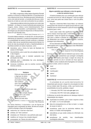 M
A
T
E
R
I
A
L
J
Á
P
U
B
L
I
C
A
D
O
QUESTÃO 19
Fora da ordem
Em 1588, o engenheiro militar italianoAgostinho Romelli
publicou Le Diverse er Artficiose Machine, no qual descrevia
uma máquina de ler livros. Montada para girar verticalmente,
como uma roda de hamster, a invenção permitia que o leitor
fosse de um texto ao outro sem se levantar de sua cadeira.
Hoje podemos alternar entre documentos com muito mais
facilidade – um clique no mouse é suficiente para acessarmos
imagens, textos, vídeos e sons instantaneamente. Para
isso, usamos o computador, e principalmente a Internet –
tecnologias que não estavam disponíveis no Renascimento,
época em que Romelli viveu.
BERCITTO, D. Revista Língua Portuguesa, ano II, n. 14.
O inventor italiano antecipou, no século XVI, um dos princípios
definidores do hipertexto: a quebra de linearidade na leitura
e a possibilidade de acesso ao texto conforme o interesse
do leitor. Além de ser característica essencial da Internet, do
ponto de vista da produção do texto, a hipertextualidade se
manifesta também em textos impressos, como
A. dicionários, pois a forma do texto dá liberdade de
acesso à informação.
B. documentários, pois o autor faz uma seleção dos fatos
e das imagens.
C. relatos pessoais, pois o narrador apresenta sua
percepção dos fatos.
D. editoriais, pois o editorialista faz uma abordagem
detalhada dos fatos.
E. romances românticos, pois os eventos ocorrem em
diversos cenários.
QUESTÃO 20
Vambora
Entre por essa porta agora
e diga que me adora
Você tem meia hora
pra mudar a minha vida
Vem vambora
que o que você demora
é o que o tempo leva
Ainda tem o seu perfume pela casa
ainda tem você na sala
porque meu coração dispara
quando tem o seu cheiro
dentro de um livro
Dentro da noite veloz
CALCANHOTO, A. Vambora. In: Adriana Calcanhoto. Maritmo. CD.
Sony Music, 1998. [Fragmento]
Em textos literários, é recorrente o uso de figuras de
linguagem para a expressão de ideias. Na letra da canção,
a autora emprega a figura de linguagem
A. metonímia, em “você tem meia hora”.
B. antítese, em “Vem vambora”.
C. sinestesia, em “Ainda tem o seu perfume pela casa”.
D. metáfora, em “porque meu coração dispara”.
E. prosopopeia, em “Dentro da noite veloz”.
QUESTÃO 21
Alguns episódios que reforçam a sina de agosto,
o mês do cachorro louco
A história brasileira deu sua contribuição para reforçar
a crendice em torno do “mês do desgosto”, mas sua origem
vem, como boa parte das coisas boas e ruins da pátria,
de Portugal.
Segundo o folclorista Mário Souto Maior, as mulheres
portuguesas não casavam em agosto porque este era o mês
preferido para os navios deixarem o país em busca de novos
territórios para o reino.
Como casar neste mês significava ficar sem lua de
mel ou mesmo viúva logo após o matrimônio, cunhou-se a
expressão: “Casar em agosto traz desgosto”. A superstição
veio para a colônia e persiste em várias regiões do país
(os destemidos que ousam contrariá-la podem, inclusive,
conseguir bons descontos).
Em seu Dicionário do Folclore Brasileiro, Câmara Cascudo
define agosto como “o mês das desgraças e das infelicidades”
nos países latinos.
VISEU, R. Disponível em: <http://ahistoriacomoelafoi.blogfolha.uol.
com.br>. Acesso em: 27 out. 2016. [Fragmento]
Ao longo do texto, que trata do misticismo que cerca o mês
de agosto, muitos substantivos que carregam conotações
negativas são usados para traçar a origem da crença de
que esse período do ano é cercado de maus agouros.
No entanto, outros vocábulos são empregados com acepção
positiva no texto, como é o caso de
A. “sina”.
B. “cachorro”.
C. “contribuição”.
D. “pátria”.
E. “territórios”.
QUESTÃO 22
A curiosidade de um ouvinte belo-horizontino foi
despertada após escutar o slogan de uma estação de rádio
de sua cidade natal. Ele pensou, então, que haveria duas
possibilidades de escrita, grafadas a seguir:
I. Alvorada, 94,9 FM. Você sabe por que ouve.
II. Alvorada, 94,9 FM. Você sabe, porque ouve.
A diferença na escrita das palavras em destaque implica à
interpretação dos slogans
A. duplicidade de sentidos, pois o texto I exprime a ideia
de “razão”, e o II a de explicação.
B. ideia de consequência de um fato no texto I, e noção
de causa no texto II.
C. incoerência, posto que os pronomes relativos nos
textos I e II estão mal-empregados.
D. redundância, já que existe certeza do informado nos
dois textos.
E. semelhança de sentido, mas classificações
morfológicas diferentes.
LCT – PROVA I – PÁGINA 12 ENEM – VOL. 2 – 2020 BERNOULLI SISTEMA DE ENSINO
 