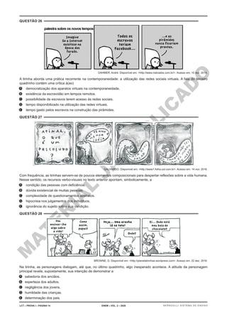 M
A
T
E
R
I
A
L
J
Á
P
U
B
L
I
C
A
D
O
QUESTÃO 26
DAHMER, André. Disponível em: <http://www.malvados.com.br/>. Acesso em: 10 dez. 2014.
A tirinha aborda uma prática recorrente na contemporaneidade: a utilização das redes sociais virtuais. A fala do terceiro
quadrinho contém uma crítica à(ao)
A. democratização dos aparatos virtuais na contemporaneidade.
B. existência da escravidão em tempos remotos.
C. possibilidade de escravos terem acesso às redes sociais.
D. tempo disponibilizado na utilização das redes virtuais.
E. tempo gasto pelos escravos na construção das pirâmides.
QUESTÃO 27
GALHARDO. Disponível em: <http://www1.folha.uol.com.br>. Acesso em: 14 nov. 2016.
Com frequência, as tirinhas servem-se de poucos elementos composicionais para despertar reflexões sobre a vida humana.
Nesse sentido, os recursos verbo-visuais no texto anterior apontam, simbolicamente, a
A. condição das pessoas com deficiência.
B. dúvida existencial de muitas pessoas.
C. complexidade de questionamentos abstratos.
D. hipocrisia nos julgamentos dos indivíduos.
E. ignorância do sujeito sobre sua condição.
QUESTÃO 28
BROWNE, D. Disponível em: <http://planetatirinhas.wordpress.com>. Acesso em: 22 dez. 2016.
Na tirinha, as personagens dialogam, até que, no último quadrinho, algo inesperado acontece. A atitude da personagem
principal revela, supostamente, sua intenção de demonstrar a
A. sabedoria dos anciãos.
B. esperteza dos adultos.
C. negligência dos jovens.
D. humildade das crianças.
E. determinação dos pais.
LCT – PROVA I – PÁGINA 14 ENEM – VOL. 2 – 2020 BERNOULLI SISTEMA DE ENSINO
 
