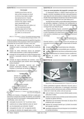 M
A
T
E
R
I
A
L
J
Á
P
U
B
L
I
C
A
D
O
QUESTÃO 33
Arrumação
Josefina sai cá fora e vem vê
olha os fôrro ramiado vai chovê
vai trimina riduzi toda a criação
das banda da lá do ri Gavião
chiquêra prá cá já ronca a truvão
Futuca a tuia, pega o catadô
Vamo plantá feijão no pó
Mãe Purdença inda num culheu o ai
o ai rôxo essa lavora tardâ
diligença pega panicum balai
vai cum tua irmã, vai num pulo só
vai colhê o ai, ai da tua avó
[...]
MELO, E. F. Arrumação. In: Elomar. Na quadrada das águas perdidas.
LP. Seminário Música de Agora na Bahia, 1978.
Aletra da canção manifesta aspectos do repertório linguístico
e cultural do Brasil. Para expressar melhor esse repertório o
compositor faz uso de vários recursos, como a(o)
A. adoção de uma ordem cronológica na narrativa,
impedindo, assim, a construção de sentido da letra da
canção.
B. citação de vários elementos típicos da paisagem
urbana para expressar a cultura regional brasileira.
C. emprego da norma-padrão da Língua Portuguesa para
garantir a expressão cultural do tema retratado pela
canção.
D. omissão de alguns elementos da narrativa, como o
uso de personagens para retratar vários aspectos da
cultura brasileira.
E. utilização de expressões regionais que, embora
possam inicialmente dificultar o entendimento, não
impedem a construção de sentido da canção.
QUESTÃO 34
Tá faltando eu
Preciso me curtir bem mais
É pena que só olho pros lados
Se a alma quer um banho de sais
O corpo quer me ver apaixonado
O medo aguça a atração
A solidão na pele arde
Espero que quando eu me ver
E acordar não seja tarde
LEÃO, F. Tá faltando eu. In: Gusttavo Lima. Buteco do Gusttavo. CD.
Som Livre, 2015. [Fragmento]
Em letras de músicas, a linguagem informal é usada para
aproximar a canção dos ouvintes. No entanto, ao se analisar
o texto pelo viés da norma-padrão, inadequações podem ser
identificadas, como visto no(a)
A. colocação do pronome “me” no primeiro verso.
B. ausência de um artigo indefinido antes de “pena”.
C. uso da preposição que antecede “atração”.
D. conjugação do verbo “ver” na segunda estrofe.
E. emprego do advérbio de negação após o verbo.
QUESTÃO 35
Como as novas gerações vão expandir a energia solar
O Greenpeace Brasil e a NESsT Brasil lançaram um
desafio: convocar universitários de todo o país para trazerem
suas ideias de como democratizar a energia solar. O concurso
DesafioSolarparaNegóciosSociaistevemaisde250inscrições
e mostrou que há muitos jovens com boas ideias por aí.
Aolongodecincomeses,gruposselecionadosparticiparam
de seminários, palestras e mentorias com profissionais do
mercado. Assim, eles receberam informações valiosas para
conseguir tirar suas ideias do papel.
Segundo Rodrigo Sauaia, presidente executivo da
Associação Brasileira de Energia Fotovoltaica (ABSOLAR),
é muito importante ouvir esses jovens e incentivá-los, ainda
mais quando o interesse é por uma fonte limpa e renovável
de energia.
Disponível em: <http://www.greenpeace.org>.
Acesso em: 26 out. 2016. [Fragmento]
Quando lançou o concurso em busca de soluções de
expansão do uso de energia solar, a organização do desafio
visou
A. divulgar as boas ideias sustentáveis das instituições.
B. chamar a atenção das universidades para o problema.
C. avaliar o desempenho dos futuros profissionais da área.
D. buscar investimentos em diversos eventos acadêmicos.
E. convidar os jovens a contribuir com propostas
atualizadas.
QUESTÃO 36
Disponível em: <http://www.alwaysbrasil.com.br>. Acesso em: 27 out. 2016.
Textos publicitários exploram diferentes recursos para o
convencimento do público-alvo. A mensagem transmitida
pelo anúncio anterior estrutura-se pela confluência do texto
verbal com o texto não verbal, uma vez que o(a)
A. corte na frase e o chute na caixa refutam papéis sociais
atribuídos à mulher.
B. produto anunciado cessa os limites sociais historicamente
impostos ao gênero feminino.
C. radicalismo de movimentos feministas do século XXI é
enaltecido pelo anunciante.
D. estampa da camiseta denota que o produto anunciado
tem respaldo científico.
E. igualdade de gêneros torna-se tangível com a existência
e a venda do produto.
LCT – PROVA I – PÁGINA 16 ENEM – VOL. 2 – 2020 BERNOULLI SISTEMA DE ENSINO
 
