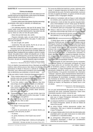 M
A
T
E
R
I
A
L
J
Á
P
U
B
L
I
C
A
D
O
QUESTÃO 37
Crônica da abolição
[...] Toda a história desta lei de 13 de maio estava por mim
prevista,tantoquenasegunda-feira,antesmesmodosdebates,
tratei de alforriar um molecote que tinha. [...]
Disse-lhe com rara franqueza:
–Tuéslivre,podesirparaondequiseres.Aquitenscasaamiga,
já conhecida, e tens mais um ordenado, um ordenado que...
– Oh! meu senhô! Fico.
– Um ordenado pequeno, mas que há de crescer. Tudo
cresce neste mundo: tu cresceste imensamente. Quando
nasceste eras um pirralho deste tamanho; hoje estás mais alto
que eu. Deixa ver; olha, és mais alto quatro dedos...
– Artura não qué dizê nada, não, senhô...
– Pequeno ordenado, repito, uns seis mil-réis: mas é de
grão em grão que a galinha enche o seu papo. Tu vales muito
mais que uma galinha.
– Eu vaio um galo, sim, senhô.
– Justamente. Pois seis mil-réis. No fim de um ano, se
andares bem, conta com oito. Oito ou sete.
Pancrácio aceitou tudo: aceitou até um peteleco que lhe dei
no dia seguinte, por me não escovar bem as botas; efeitos da
liberdade.Maseuexpliquei-lhequeopeteleco,sendoumimpulso
natural, não podia anular o direito civil adquirido por um título
que lhe dei. Ele continuava livre, eu de mau humor; eram dois
estadosnaturais,quasedivinos.Tudocompreendeuomeubom
Pancrácio: daí para cá, tenho-lhe despedido alguns pontapés.
MACHADO DE ASSIS. Crônica da abolição.
Disponível em: <http://portal.mec.gov.br>. Acesso em: 07 ago. de 2014.
Com um objetivo marcadamente irônico, Machado de Assis
publicou essa crônica poucos dias depois da abolição da
escravatura no Brasil. O discurso e a atitude do “dono” de
Pancrácio, que o alforria para contratá-lo como assalariado,
são os elementos que sustentam a ironia do texto.
A fala que melhor revela a hipocrisia desse personagem é:
A. “Toda a história desta lei de 13 de maio estava por mim
prevista, tanto que na segunda-feira, antes mesmo dos
debates, tratei de alforriar um molecote que tinha.”
B. “Tu és livre, podes ir para onde quiseres. Aqui tens
casa amiga, já conhecida, e tens mais um ordenado.”
C. “Um ordenado pequeno, mas que há de crescer.
Tudo cresce neste mundo: tu cresceste imensamente.
Quando nasceste eras um pirralho deste tamanho;
hoje estás mais alto que eu.”
D. “Pequeno ordenado, repito, uns seis mil-réis: mas é de
grão em grão que a galinha enche o seu papo. Tu vales
muito mais que uma galinha.”
E. “Pois seis mil-réis. No fim de um ano, se andares bem,
conta com oito. Oito ou sete.”
QUESTÃO 38
– Aí, beleza? Você joga bola?
– Jogo.
– A gente tá precisando de um lateral direito pra
completar o time da turma, tá afim?
– Tô dentro.
– Aí, gente, fechamos o time! Qual é seu nome?
– É Léo.
– Vem pra cá, Léo! Chega mais! – chamou um outro garoto.
REBOUÇAS, T. Ela disse, ele disse. Rio de Janeiro: Rocco, 2011.
Por causa de influências históricas, sociais, regionais, entre
outras, a variação linguística do Brasil é rica e retrata a
diversidade de seu povo. No trecho apresentado, à procura
de mais um jogador de futebol, um garoto convida Léo para
completar o time. A linguagem utilizada
A. pertence à variedade culta da língua e está adequada
ao contexto, pois os garotos acabaram de se conhecer.
B. representa o modo de falar dos garotos daquela idade,
pois a informalidade é comum nesse grupo de falantes.
C. está em desacordo com o contexto, pois a informalidade
do ambiente pede que a linguagem seja coloquial.
D. reforça a ideia de como os jovens se expressam mal,
pois esse modo de falar não condiz com a norma-padrão.
E. dificulta a compreensão dos garotos, pois as abreviações
das palavras e o uso de gírias são inadequados.
QUESTÃO 39
O Brasil figura entre os países de maior diversidade
linguística. Estima-se que, atualmente, são faladas mais de
200 línguas. A partir dos dados levantados pelo Censo IBGE
de 2010, especialistas calculam a existência de pelo menos
170 línguas ainda faladas por populações indígenas.
Embora não contabilizadas pelo Censo, pesquisas na
área de linguística também apontam para outras línguas
historicamente “situadas” e amplamente utilizadas no
Brasil, além das indígenas: línguas de imigração, de sinais,
de comunidades afro-brasileiras e línguas crioulas. Esse
patrimônio cultural é desconhecido ou mesmo ignorado
por grande parte da população brasileira.
A historiografia do país demonstra que foi necessário
considerável esforço do colonizador português em impor
sua língua pátria em um território tão extenso. Trata-se
de um fenômeno político e cultural relevante o fato de,
na atualidade, a Língua Portuguesa ser a língua oficial e
plenamente inteligível de norte a sul do país, apesar das
especificidades e da grande diversidade dos chamados
“sotaques” regionais. Esse empreendimento relacionado à
imposição da Língua Portuguesa foi adotado enquanto uma
das estratégias de dominação, ocupação e demarcação
das fronteiras do território nacional, sucessivamente, em
praticamente todos os períodos e regimes políticos. Da
Colônia ao Império, da República ao Estado Novo e daí
em diante.
GARCIA, M. V. C. Disponível em: <http://www.ipea.gov.br>.
Acesso em: 21 out. 2016. [Fragmento]
Em um país territorialmente tão grande como o Brasil, é
impossível não haver variedade linguística. Sobre essa
diversidade exposta no texto, conclui-se que
A. as influências de outras culturas no país contribuíram
para que a Língua Portuguesa alcançasse todos os
falantes do território brasileiro.
B. os sotaques interferem na compreensão e na qualidade
da Língua Portuguesa, apesar de esta ser falada de
norte a sul do país.
C. as outras línguas, embora plenamente usadas, são
irrelevantes, visto que a maioria da população usa a
Língua Portuguesa.
D. as línguas faladas pela minoria são desvalorizadas pela
população geral, que sabe muito pouco ou nada sobre
a existência e a importância delas.
E. os portugueses esforçaram-se para que a Língua
Portuguesa dominasse o Brasil por considerarem
inferiores as outras línguas.
ENEM – VOL. 2 – 2020 LCT – PROVA I – PÁGINA 17
BERNOULLI SISTEMA DE ENSINO
 