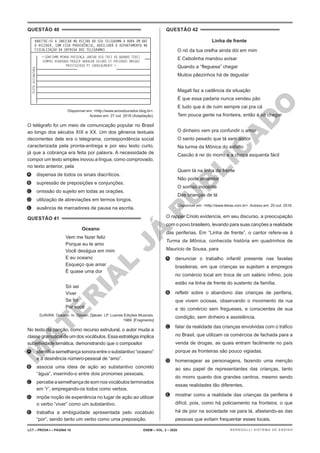 M
A
T
E
R
I
A
L
J
Á
P
U
B
L
I
C
A
D
O
QUESTÃO 40
TEXTO
ASSINATURA
= CONFIRMO MINHA PRESENÇA JANTAR DIA TRES VG QUANDO TEREI
SEMPRE RENOVADO PRAZER ABRACAR VELHOS ET PREZADOS AMIGOS
PRESTIGIOSO PT CORDIALMENTE =
HABITUE-SE A INDICAR NO RECIBO DO SEU TELEGRAMA A HORA EM QUE
O RECEBER. COM ESSA PROVIDÊNCIA, AUXILIARÁ O DEPARTAMENTO NA
FISCALIZAÇÃO DA ENTREGA DOS TELEGRAMAS
Disponível em: <http://www.anosdourados.blog.br>.
Acesso em: 27 out. 2016 (Adaptação).
O telégrafo foi um meio de comunicação popular no Brasil
ao longo dos séculos XIX e XX. Um dos gêneros textuais
decorrentes dele era o telegrama, correspondência social
caracterizada pela pronta-entrega e por seu texto curto,
já que a cobrança era feita por palavra. A necessidade de
compor um texto simples inovou a língua, como comprovado,
no texto anterior, pela
A. dispensa de todos os sinais diacríticos.
B. supressão de preposições e conjunções.
C. omissão do sujeito em todas as orações.
D. utilização de abreviações em termos longos.
E. ausência de marcadores de pausa na escrita.
QUESTÃO 41
Oceano
Vem me fazer feliz
Porque eu te amo
Você deságua em mim
E eu oceano
Esqueço que amar
É quase uma dor
Só sei
Viver
Se for
Por você
DJAVAN. Oceano. In: Djavan. Djavan. LP. Luanda Edições Musicais,
1989. [Fragmento]
No texto da canção, como recurso estrutural, o autor muda a
classe gramatical de um dos vocábulos. Essa estratégia implica
subjetividade temática, demonstrando que o compositor
A. identificasemelhançasonoraentreosubstantivo“oceano”
e a desinência número-pessoal de “amo”.
B. associa uma ideia de ação ao substantivo concreto
“água”, inserindo-o entre dois pronomes pessoais.
C. percebeasemelhançadesomnosvocábulosterminados
em “r”, empregando-os todos como verbos.
D. impõe noção de experiência no lugar de ação ao utilizar
o verbo “viver” como um substantivo.
E. trabalha a ambiguidade apresentada pelo vocábulo
“por”, sendo tanto um verbo como uma preposição.
QUESTÃO 42
Linha de frente
O nó da tua orelha ainda dói em mim
E Cebolinha mandou avisar
Quando a “fleguesa” chegar
Muitos pãezinhos há de degustar
Magali faz a cadência da situação
É que essa padaria nunca vendeu pão
E tudo que é de ruim sempre cai pra cá
Tem pouca gente na fronteira, então é só chegar
O dinheiro vem pra confundir o amor
O santo pesado que tá sem andor
Na turma da Mônica do asfalto
Cascão é rei do morro e a chapa esquenta fácil
Quem tá na linha de frente
Não pode amarelar
O sorriso inocente
Das crianças de lá
Disponível em: <http://www.letras.com.br>. Acesso em: 20 out. 2016.
O rapper Criolo evidencia, em seu discurso, a preocupação
com o povo brasileiro, levando para suas canções a realidade
das periferias. Em “Linha de frente”, o cantor refere-se à
Turma da Mônica, conhecida história em quadrinhos de
Mauricio de Sousa, para
A. denunciar o trabalho infantil presente nas favelas
brasileiras, em que crianças se sujeitam a empregos
no comércio local em troca de um salário ínfimo, pois
estão na linha de frente do sustento da família.
B. refletir sobre o abandono das crianças de periferia,
que vivem ociosas, observando o movimento da rua
e do comércio sem fregueses, e conscientes de sua
condição, sem dinheiro e assistência.
C. falar da realidade das crianças envolvidas com o tráfico
no Brasil, que utilizam os comércios de fachada para a
venda de drogas, as quais entram facilmente no país
porque as fronteiras são pouco vigiadas.
D. homenagear as personagens, fazendo uma menção
ao seu papel de representantes das crianças, tanto
do morro quanto dos grandes centros, mesmo sendo
essas realidades tão diferentes.
E. mostrar como a realidade das crianças da periferia é
difícil, pois, como há policiamento na fronteira, o que
há de pior na sociedade vai para lá, afastando-as das
pessoas que evitam frequentar esses locais.
LCT – PROVA I – PÁGINA 18 ENEM – VOL. 2 – 2020 BERNOULLI SISTEMA DE ENSINO
 