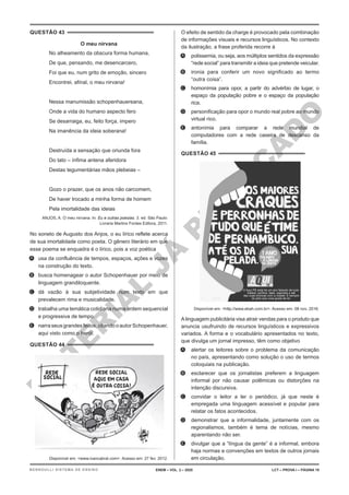 M
A
T
E
R
I
A
L
J
Á
P
U
B
L
I
C
A
D
O
QUESTÃO 43
O meu nirvana
No alheamento da obscura forma humana,
De que, pensando, me desencarcero,
Foi que eu, num grito de emoção, sincero
Encontrei, afinal, o meu nirvana!
Nessa manumissão schopenhauereana,
Onde a vida do humano aspecto fero
Se desarraiga, eu, feito força, impero
Na imanência da ideia soberana!
Destruída a sensação que oriunda fora
Do tato – ínfima antena aferidora
Destas tegumentárias mãos plebeias –
Gozo o prazer, que os anos não carcomem,
De haver trocado a minha forma de homem
Pela imortalidade das ideias
ANJOS, A. O meu nirvana. In: Eu e outras poesias. 3. ed. São Paulo:
Livraria Martins Fontes Editora, 2011.
No soneto de Augusto dos Anjos, o eu lírico reflete acerca
de sua imortalidade como poeta. O gênero literário em que
esse poema se enquadra é o lírico, pois a voz poética
A. usa da confluência de tempos, espaços, ações e vozes
na construção do texto.
B. busca homenagear o autor Schopenhauer por meio de
linguagem grandiloquente.
C. dá vazão à sua subjetividade num texto em que
prevalecem rima e musicalidade.
D. trabalha uma temática cotidiana numa ordem sequencial
e progressiva de tempo.
E. narraseusgrandes feitos,citando oautorSchopenhauer,
aqui visto como o herói.
QUESTÃO 44
Disponível em: <www.ivancabral.com>. Acesso em: 27 fev. 2012.
O efeito de sentido da charge é provocado pela combinação
de informações visuais e recursos linguísticos. No contexto
da ilustração, a frase proferida recorre à
A. polissemia, ou seja, aos múltiplos sentidos da expressão
“rede social” para transmitir a ideia que pretende veicular.
B. ironia para conferir um novo significado ao termo
“outra coisa”.
C. homonímia para opor, a partir do advérbio de lugar, o
espaço da população pobre e o espaço da população
rica.
D. personificação para opor o mundo real pobre ao mundo
virtual rico.
E. antonímia para comparar a rede mundial de
computadores com a rede caseira de descanso da
família.
QUESTÃO 45
Disponível em: <http://www.ebah.com.br>. Acesso em: 08 nov. 2016.
Alinguagem publicitária visa atrair vendas para o produto que
anuncia usufruindo de recursos linguísticos e expressivos
variados. A forma e o vocabulário apresentados no texto,
que divulga um jornal impresso, têm como objetivo
A. alertar os leitores sobre o problema da comunicação
no país, apresentando como solução o uso de termos
coloquiais na publicação.
B. esclarecer que os jornalistas preferem a linguagem
informal por não causar polêmicas ou distorções na
intenção discursiva.
C. convidar o leitor a ler o periódico, já que neste é
empregada uma linguagem acessível e popular para
relatar os fatos acontecidos.
D. demonstrar que a informalidade, juntamente com os
regionalismos, também é tema de notícias, mesmo
aparentando não ser.
E. divulgar que a “língua da gente” é a informal, embora
haja normas e convenções em textos de outros jornais
em circulação.
ENEM – VOL. 2 – 2020 LCT – PROVA I – PÁGINA 19
BERNOULLI SISTEMA DE ENSINO
 