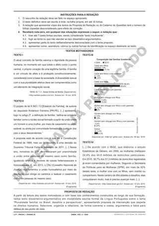 M
A
T
E
R
I
A
L
J
Á
P
U
B
L
I
C
A
D
O
TEXTO I
O atual conceito de família valoriza a dignidade da pessoa
humana, no momento em que tutela o afeto como o ponto
central, o próprio coração de uma legítima família. A família
é um vínculo de afeto e é protegida constitucionalmente,
considerada como a base da sociedade.Adiversidade sexual
com a sua pluralidade afetiva deve ser compreendida como
um elemento de integração social.
SENA, M. T. C. Novas formas de família. Disponível em:
<http://ambito-juridico.com.br>. Acesso em: 14 nov. 2016.
TEXTO II
O projeto de lei 6 583 / 13 [Estatuto da Família], de autoria
do deputado Anderson Ferreira (PR-PE), [...] apresenta,
logo no artigo 2º, a definição de família: “define-se entidade
familiar como o núcleo social formado a partir da união entre
um homem e uma mulher, por meio de casamento ou união
estável, ou ainda por comunidade formada por qualquer dos
pais e seus descendentes.”
A proposta está de acordo com o que diz a Constituição
Federal de 1988, mas vai de encontro a uma decisão do
Supremo Tribunal Federal brasileiro de 2011. [...] Neste
ano, ministros do STF reconheceram por unanimidade
a união entre pessoas do mesmo sexo como família,
igualando direitos e deveres de casais heterossexuais e
homossexuais. E, em 2013, o CNJ (Conselho Nacional de
Justiça) regulamentou a união homoafetiva por meio de
resolução que obriga os cartórios a realizar o casamento
civil entre pessoas do mesmo sexo.
Disponível em: <http://noticias.uol.com.br>. Acesso em: 14 nov. 2016.
[Fragmento]
TEXTO III
Composição das famílias brasileiras
Casal sem filhos
Casal sem filhos e com parentes
Casal com filhos
Casal com filhos e com parentes
Mulher sem cônjuge com filhos
Mulher sem cônjuge com filhos e com parentes
Homem sem cônjuge com filhos
Homem sem cônjuge com filhos e com parentes
Outros
4,2%
6,3%
2000 2010
13%
1,9%
56,4%
7,2%
11,6%
3,7%
1,5%
0,4%
0,6%
1,8%
4%
12,2%
5,5%
49,4%
2,5%
17,7%
Disponível em: <http://g1.globo.com>. Acesso em: 06 dez. 2016.
TEXTO IV
[...] De acordo com o IBGE, que elaborou o estudo
Estatísticas de Gênero, em 2000, as mulheres chefiavam
24,9% dos 44,8 milhões de domicílios particulares.
Em 2010, 38,7% dos 57,3 milhões de domicílios registrados
já eram comandados por mulheres. Segundo a Secretaria
de Políticas para as Mulheres (SPM), em mais de 42%
destes lares, a mulher vive com os filhos, sem marido ou
companheiro. Neste cenário de dificuldades e desafios, elas
conquistaram muito, mas é preciso avançar mais. [...]
Disponível em: <http://www.brasil.gov.br>. Acesso em: 14 nov. 2016.
[Fragmento]
Reprodução
/
Fonte:
IBGE
INSTRUÇÕES PARA A REDAÇÃO
1. O rascunho da redação deve ser feito no espaço apropriado.
2. O texto definitivo deve ser escrito à tinta, na folha própria, em até 30 linhas.
3. A redação que apresentar cópia dos textos da Proposta de Redação ou do Caderno de Questões terá o número de
linhas copiadas desconsiderado para efeito de correção.
4. Receberá nota zero, em qualquer das situações expressas a seguir, a redação que:
4.1. tiver até 7 (sete) linhas escritas, sendo considerada “texto insuficiente”.
4.2. fugir ao tema ou que não atender ao tipo dissertativo-argumentativo.
4.3. apresentar parte do texto deliberadamente desconectada com o tema proposto.
4.4. apresentar nome, assinatura, rubrica ou outras formas de identificação no espaço destinado ao texto.
PROPOSTA DE REDAÇÃO
A partir da leitura dos textos motivadores e com base nos conhecimentos construídos ao longo de sua formação,
redija texto dissertativo-argumentativo em modalidade escrita formal da Língua Portuguesa sobre o tema
“Pluralidade familiar no Brasil: desafios e perspectivas”, apresentando proposta de intervenção que respeite
os direitos humanos. Selecione, organize e relacione, de forma coerente e coesa, argumentos e fatos para
defesa de seu ponto de vista.
TEXTOS MOTIVADORES
LCT – PROVA I – PÁGINA 20 ENEM – VOL. 2 – 2020 BERNOULLI SISTEMA DE ENSINO
 