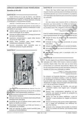 M
A
T
E
R
I
A
L
J
Á
P
U
B
L
I
C
A
D
O
CIÊNCIAS HUMANAS E SUAS TECNOLOGIAS
Questões de 46 a 90
QUESTÃO 46
Assim formou-se a Liga de Delos, com Atenas
encarregando-se de garantir a proteção das cidades que
dela faziam parte mediante um tributo destinado a financiar
a constituição e o funcionamento da frota.
MARITAIN, J. A filosofia da natureza. São Paulo: Edições Loyola. p. 27.
A Liga de Delos, importante instrumento na luta contra os
persas, assumiu dimensão distinta da destacada no texto,
na medida em que os(as)
A. cidades gregas propunham um papel agressivo na
busca da formação de um império.
B. pitonisas de Delfos profetizaram a ameaça proveniente
da Guerra do Peloponeso.
C. espartanos compreenderam o papel militar decisivo
dos povos de origem dória.
D. gregos foram invadidos pelas tropas militares
macedônicas de Alexandre, o Grande.
E. recursos arrecadados foram desviados para os
interesses exclusivos da pólis ateniense.
QUESTÃO 47
Disponível em: <http://www.italiamedievale.org>. Acesso em: 19 out. 2016.
A imagem retrata figuras femininas do século XIV na defesa
de um castelo. Essa representação questiona a
A. versão de que as mulheres eram consideradas inferiores
pelos homens medievais.
B. definição tradicional de sociedade estamental justificada
ideologicamente pela Igreja.
C. concepção de que as mulheres tinham papéis sociais
ligados ao trabalho doméstico.
D. interpretação historiográfica que limita aos homens a
participação nos combates.
E. visão que restringe os papéis sociais exercidos pelas
mulheres no Período Medieval.
QUESTÃO 48
Talvez não haja melhor lugar para se observar o
impacto inicial da queda das taxas de fertilidade da Europa
nas últimas décadas que a zona rural alemã, um problema
com implicações assustadoras para a economia e a psique
do continente.
[...]
Em seu censo mais recente [2013], a Alemanha
descobriu que havia perdido 1,5 milhão de habitantes.
Segundo especialistas, em 2060, a população do país poderá
ter encolhido outros 19%, chegando a cerca de 66 milhões.
Disponível em: <http://economia.estadao.com.br>.
Acesso em: 01 dez. 2015 (Adaptação).
Entre as medidas adotadas por alguns países europeus para
evitar a grande escassez de mão de obra, destacam-se o(a)
A. redução do tempo de permanência dos trabalhadores
em atividade.
B. contenção do fluxo migratório proveniente de países
mais pobres.
C. limitação do número de mulheres no mercado de trabalho.
D. estímulo à natalidade por meio de subsídios financeiros
aos pais.
E. geração de emprego para a população ativa em
idade adulta.
QUESTÃO 49
As três viagens de que Américo [Vespúcio] participou,
realizadas entre 1499 e 1503, tiveram o mérito de invalidar
Colombo. Depois delas, ficou claro que as novas terras
[compunham] um continente desconhecido. Mesmo sem
ter sido responsável direto por essa descoberta, Américo foi
recebido na Corte como autoridade na matéria.
GOMES, P. F. Américo antes da América.
Disponível em: <http://www.revistadehistoria.com.br>.
Acesso em: 23 out. 2015.
No contexto da Expansão Marítima, o continente que
os europeus encontraram recebeu o nome de América,
em homenagem ao florentino Américo Vespúcio, mesmo
Colombo tendo sido o primeiro europeu a desembarcar
oficialmente na região. Essa homenagem está relacionada
com o fato de que Américo Vespúcio
A. invalidou a “descoberta” de Colombo, uma vez que
o florentino realizou mais viagens que o navegante
genovês.
B. possuía mais conhecimentos geográficos do que
Colombo, pois aquele se apoiava na cartografia do
geógrafo grego Ptolomeu.
C. refutou, por meio de relatos detalhados, a tese de
Colombo, o qual acreditava ter chegado ao Extremo
Oriente.
D. estudou em Florença, fato que lhe conferiu legitimidade,
pois a cidade era considerada uma referência em
assuntos náuticos.
E. promoveu uma conquista bem-sucedida da América
do Sul, ao contrário de Colombo, que fracassou nesse
intento.
ENEM – VOL. 2 – 2020 CH – PROVA I – PÁGINA 21
BERNOULLI SISTEMA DE ENSINO
 