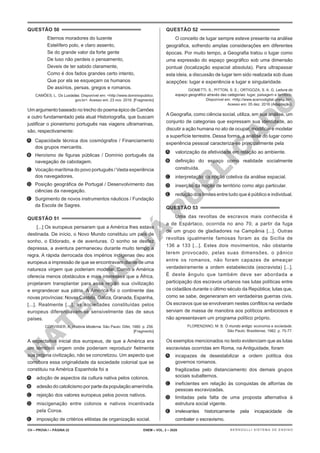 M
A
T
E
R
I
A
L
J
Á
P
U
B
L
I
C
A
D
O
QUESTÃO 50
Eternos moradores do luzente
Estelífero polo, e claro assento,
Se do grande valor da forte gente
De luso não perdeis o pensamento,
Deveis de ter sabido claramente,
Como é dos fados grandes certo intento,
Que por ela se esqueçam os humanos
De assírios, persas, gregos e romanos.
CAMÕES, L. Os Lusíadas. Disponível em: <http://www.dominiopublico.
gov.br>. Acesso em: 23 nov. 2016. [Fragmento]
Um argumento baseado no trecho do poema épico de Camões
e outro fundamentado pela atual Historiografia, que buscam
justificar o pioneirismo português nas viagens ultramarinas,
são, respectivamente:
A. Capacidade técnica dos cosmógrafos / Financiamento
dos grupos mercantis.
B. Heroísmo de figuras públicas / Domínio português da
navegação de cabotagem.
C. Vocação marítima do povo português / Vasta experiência
dos navegadores.
D. Posição geográfica de Portugal / Desenvolvimento das
ciências da navegação.
E. Surgimento de novos instrumentos náuticos / Fundação
da Escola de Sagres.
QUESTÃO 51
[...] Os europeus pensaram que a América lhes estava
destinada. De início, o Novo Mundo constituiu um país de
sonho, o Eldorado, e de aventuras. O sonho se desfez
depressa, a aventura permaneceu durante muito tempo a
regra. A rápida derrocada dos impérios indígenas deu aos
europeus a impressão de que se encontravam diante de uma
natureza virgem que poderiam modelar. Como a América
oferecia menos obstáculos e mais interesses que a África,
projetaram transplantar para essa região sua civilização
e engrandecer sua pátria. A América foi o continente das
novas províncias: Novas Castela, Galiza, Granada, Espanha,
[...]. Realmente [...], as sociedades constituídas pelos
europeus diferenciavam-se sensivelmente das de seus
países.
CORVISIER, A. História Moderna. São Paulo: Difel, 1980. p. 256.
[Fragmento]
A expectativa inicial dos europeus, de que a América era
um território virgem onde poderiam reproduzir fielmente
sua própria civilização, não se concretizou. Um aspecto que
corrobora essa originalidade da sociedade colonial que se
constituiu na América Espanhola foi a
A. adoção de aspectos da cultura nativa pelos colonos.
B. adesão do catolicismo por parte da população ameríndia.
C. rejeição dos valores europeus pelos povos nativos.
D. miscigenação entre colonos e nativos incentivada
pela Coroa.
E. imposição de critérios elitistas de organização social.
QUESTÃO 52
O conceito de lugar sempre esteve presente na análise
geográfica, sofrendo amplas considerações em diferentes
épocas. Por muito tempo, a Geografia tratou o lugar como
uma expressão do espaço geográfico sob uma dimensão
pontual (localização espacial absoluta). Para ultrapassar
esta ideia, a discussão de lugar tem sido realizada sob duas
acepções: lugar e experiência e lugar e singularidade.
GIOMETTI, S.; PITTON, S. E.; ORTIGOZA, S. A. G. Leitura do
espaço geográfico através das categorias: lugar, paisagem e território.
Disponível em: <http://www.acervodigital.unesp.br>.
Acesso em: 05 dez. 2016 (Adaptação).
A Geografia, como ciência social, utiliza, em sua análise, um
conjunto de categorias que expressam sua identidade, ao
discutir a ação humana no ato de ocupar, modificar e modelar
a superfície terrestre. Dessa forma, a análise do lugar como
experiência pessoal caracteriza-se principalmente pela
A. valorização da afetividade em relação ao ambiente.
B. definição do espaço como realidade socialmente
construída.
C. interpretação da noção coletiva da análise espacial.
D. inserção da noção de território como algo particular.
E. redução dos limites entre tudo que é público e individual.
QUESTÃO 53
Uma das revoltas de escravos mais conhecida é
a de Espártaco, ocorrida no ano 70, a partir da fuga
de um grupo de gladiadores na Campânia [...]. Outras
revoltas igualmente famosas foram as da Sicília de
136 a 133 [...]. Estes dois movimentos, não obstante
terem provocado, pelas suas dimensões, o pânico
entre os romanos, não foram capazes de ameaçar
verdadeiramente a ordem estabelecida (escravista) [...].
É deste ângulo que também deve ser abordada a
participação dos escravos urbanos nas lutas políticas entre
os cidadãos durante o último século da República; lutas que,
como se sabe, degeneraram em verdadeiras guerras civis.
Os escravos que se envolveram nestes conflitos na verdade
serviam de massa de manobra aos políticos ambiciosos e
não apresentavam um programa político próprio.
FLORENZANO, M. B. O mundo antigo: economia e sociedade.
São Paulo: Brasiliense, 1982. p. 75-77.
Os exemplos mencionados no texto evidenciam que as lutas
escravistas ocorridas em Roma, na Antiguidade, foram
A. incapazes de desestabilizar a ordem política dos
governos romanos.
B. fragilizadas pelo distanciamento dos demais grupos
sociais subalternos.
C. ineficientes em relação às conquistas de alforrias de
pessoas escravizadas.
D. limitadas pela falta de uma proposta alternativa à
estrutura social vigente.
E. irrelevantes historicamente pela incapacidade de
combater o escravismo.
CH – PROVA I – PÁGINA 22 ENEM – VOL. 2 – 2020 BERNOULLI SISTEMA DE ENSINO
 