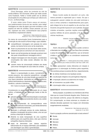 M
A
T
E
R
I
A
L
J
Á
P
U
B
L
I
C
A
D
O
QUESTÃO 54
[Tom] Standage, editor de conteúdo do site da
revista britânica The Economist, afirma que redes sociais
como Facebook, Twitter e Tumblr podem ser as últimas
encarnações de uma prática que começou por volta do ano
51 a.C., na Roma Antiga.
O autor relata como Cícero usava um escravo,
que posteriormente tornou-se seu escriba, para redigir
mensagens em rolos de papiro que eram enviados a uma
espécie de rede de contatos. Essas pessoas, por sua
vez, copiavam seu texto, acrescentavam seus próprios
comentários e repassavam adiante.
Disponível em: <https://noticias.terra.com.br>.
Acesso em: 18 out. 2016. [Fragmento adaptado]
Os meios de comunicação foram fundamentais para a
construção da vida social na Roma Antiga, cujos cidadãos
A. compartilhavam mensagens com pessoas de outros
países, da mesma forma como se faz atualmente.
B. foram os precursores do uso das atuais redes sociais,
utilizando-as para se comunicar com seus escravos.
C. faziam uso de ferramentas de interação social por meio
das quais compartilhavam mensagens entre si.
D. redigiam mensagens em rolos de papiro, considerados
encarnações das redes sociais utilizadas nos dias
de hoje.
E. usavam meios de comunicação similares aos atuais
para enviar mensagens às suas redes de contatos.
QUESTÃO 55
Mapa é a representação no plano, normalmente em
escala pequena, dos aspectos geográficos, naturais,
culturais e artificiais de uma área tomada na superfície de
uma figura planetária, delimitada por elementos físicos,
político-administrativos e destinada aos mais variados usos,
temáticos, culturais e ilustrativos.
IBGE. Noções de cartografia. Disponível em: <http://www.ibge.gov.br>.
Acesso em: 28 out. 2016 (Adaptação).
Considerando os aspectos de elaboração de um mapa
político, a finalidade de sua construção reside no fato de
ele ser
A. aplicado em trabalhos de fotointerpretação e atualização
de cartas topográficas já existentes devido a seu caráter
minucioso.
B. útil na compreensão da correspondência entre
dimensões verticais e horizontais, pois retrata elementos
espaciais tridimensionalmente.
C. destinado à verificação precisa de curtas distâncias,
direções e localização de pontos e áreas, uma vez que
prioriza a descrição de detalhes.
D. eficiente na exata transposição de uma superfície
esférica para uma superfície plana, visto que a técnica
cartográfica dispensa distorções.
E. capaz de demonstrar com clareza aspectos
selecionados de um espaço delimitado, pois estabelece
uma abordagem que utiliza a generalização.
QUESTÃO 56
TEXTO I
Nosso mundo acaba de descobrir um outro, não
menos povoado e organizado que o nosso. Os que o
subjugaram usavam coletes de uma pele luminosa e
dura e armas cortantes e resplandecentes para quem,
pelo milagre da luz de um espelho ou de uma faca, iam
trocando uma grande riqueza em ouro e pérolas. Quantas
cidades arrasadas, quantas nações exterminadas,
quantos milhões de povos passados a fio de espada:
vitórias mecânicas.
ENSAIOS. Tradução de Rosemary Costhek Abílio.
São Paulo: Martins Fontes, 2000/2001.
TEXTO II
Assim, não pense que foram tirados o poder, os bens e
a liberdade dos indígenas, e sim que Deus lhes concedeu
a graça de pertencerem aos espanhóis, que os tornaram
cristãos e que os tratam e os consideram exatamente
como digo.
GÓMARA, F. L. História general de las Índias: coletânea
de documentos para a história da América. São Paulo: CENP, 1978.
Os textos apresentam visões diferentes em relação à
conquista e à colonização da América pelos espanhóis.
Isso acontece porque os autores dão foco, respectivamente,
A. às vitórias mecânicas e às injustiças sociais.
B. à aculturação indígena e às prerrogativas religiosas.
C. à imposição cultural e ao extermínio em massa.
D. ao humanismo e ao poder militar.
E. à dominação militar e ao eurocentrismo.
QUESTÃO 57
Nessa projeção, os paralelos e os meridianos são linhas
retas que se cruzam formando ângulos retos. Pertence ao
tipo chamado conforme, porque não deforma os ângulos.
Em compensação, as áreas extensas ou situadas em
latitudes elevadas aparecem nos mapas com dimensões
exageradamente ampliadas.
Disponível em: <http://www.ead.uepb.edu.br>.
Acesso em: 21 out. 2016.
Qual é a projeção conforme caracterizada no texto anterior?
A. Goode.
B. Azimutal.
C. Mercator.
D. Afilática.
E. Peters.
ENEM – VOL. 2 – 2020 CH – PROVA I – PÁGINA 23
BERNOULLI SISTEMA DE ENSINO
 