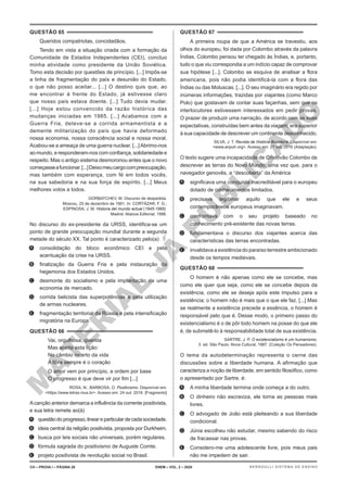 M
A
T
E
R
I
A
L
J
Á
P
U
B
L
I
C
A
D
O
QUESTÃO 65
Queridos compatriotas, concidadãos,
Tendo em vista a situação criada com a formação da
Comunidade de Estados Independentes (CEI), concluo
minha atividade como presidente da União Soviética.
Tomo esta decisão por questões de princípio. [...] Impôs-se
a linha de fragmentação do país e desunião do Estado,
o que não posso aceitar... [...] O destino quis que, ao
me encontrar à frente do Estado, já estivesse claro
que nosso país estava doente. [...] Tudo devia mudar.
[...] Hoje estou convencido da razão histórica das
mudanças iniciadas em 1985. [...] Acabamos com a
Guerra Fria, deteve-se a corrida armamentista e a
demente militarização do país que havia deformado
nossa economia, nossa consciência social e nossa moral.
Acabou-se a ameaça de uma guerra nuclear. [...]Abrimo-nos
ao mundo, e responderam-nos com confiança, solidariedade e
respeito. Mas o antigo sistema desmoronou antes que o novo
começasseafuncionar.[...]Deixomeucargocompreocupação,
mas também com esperança, com fé em todos vocês,
na sua sabedoria e na sua força de espírito. [...] Meus
melhores votos a todos.
GORBATCHEV, M. Discurso de despedida.
Moscou, 25 de dezembro de 1991. In: CORTÁZAR, F. G.;
ESPINOSA, J. M. Historia del mundo actual (1945-1995).
Madrid: Alianza Editorial, 1996.
No discurso do ex-presidente da URSS, identifica-se um
ponto de grande preocupação mundial durante a segunda
metade do século XX. Tal ponto é caracterizado pelo(a)
A. consolidação do bloco econômico CEI e pela
acentuação da crise na URSS.
B. finalização da Guerra Fria e pela instauração da
hegemonia dos Estados Unidos.
C. desmonte do socialismo e pela implantação de uma
economia de mercado.
D. corrida belicista das superpotências e pela utilização
de armas nucleares.
E. fragmentação territorial da Rússia e pela intensificação
migratória na Europa.
QUESTÃO 66
Vai, orgulhosa, querida
Mas aceita esta lição:
No câmbio incerto da vida
A libra sempre é o coração
O amor vem por princípio, a ordem por base
O progresso é que deve vir por fim [...]
ROSA, N.; BARBOSA, O. Positivismo. Disponível em:
<https://www.letras.mus.br>. Acesso em: 24 out. 2016. [Fragmento]
Acanção anterior demarca a influência da corrente positivista,
e sua letra remete ao(à)
A. questão do progresso, linear e particular de cada sociedade.
B. ideia central da religião positivista, proposta por Durkheim.
C. busca por leis sociais não universais, porém regulares.
D. fórmula sagrada do positivismo de Auguste Comte.
E. projeto positivista de revolução social no Brasil.
QUESTÃO 67
A primeira roupa de que a América se travestiu, aos
olhos do europeu, foi dada por Colombo através da palavra
Índias. Colombo pensou ter chegado às Índias, e, portanto,
tudo o que viu correspondia a um indício capaz de comprovar
sua hipótese [...]. Colombo se esquiva de analisar a flora
americana, pois não podia identificá-la com a flora das
Índias ou das Moluscas. [...]. O seu imaginário era regido por
inúmeras informações, trazidas por viajantes (como Marco
Polo) que gostavam de contar suas façanhas, sem que os
interlocutores estivessem interessados em pedir provas.
O prazer de produzir uma narração, de acordo com as suas
expectativas, construídas bem antes da viagem, era superior
à sua capacidade de descrever um continente desconhecido.
SILVA, J. T. Revista de História Brasileira. Disponível em:
<www.anpuh.org>. Acesso em: 27 out. 2016 (Adaptação).
O texto sugere uma incapacidade de Cristóvão Colombo de
descrever as terras do Novo Mundo, uma vez que, para o
navegador genovês, a “descoberta” da América
A. significava uma conquista inacreditável para o europeu
dotado de conhecimentos limitados.
B. precisava legitimar aquilo que ele e seus
contemporâneos europeus imaginavam.
C. confrontava com o seu projeto baseado no
conhecimento pré-existente das novas terras.
D. fundamentava o discurso dos viajantes acerca das
características das terras encontradas.
E. invalidava a existência do paraíso terrestre ambicionado
desde os tempos medievais.
QUESTÃO 68
O homem é não apenas como ele se concebe, mas
como ele quer que seja, como ele se concebe depois da
existência, como ele se deseja após este impulso para a
existência; o homem não é mais que o que ele faz. [...] Mas
se realmente a existência precede a essência, o homem é
responsável pelo que é. Desse modo, o primeiro passo do
existencialismo é o de pôr todo homem na posse do que ele
é, de submetê-lo à responsabilidade total de sua existência.
SARTRE, J. P. O existencialismo é um humanismo.
3. ed. São Paulo: Nova Cultural, 1987. (Coleção Os Pensadores).
O tema da autodeterminação representa o cerne das
discussões sobre a liberdade humana. A afirmação que
caracteriza a noção de liberdade, em sentido filosófico, como
o apresentado por Sartre, é:
A. A minha liberdade termina onde começa a do outro.
B. O dinheiro não escraviza, ele torna as pessoas mais
livres.
C. O advogado de João está pleiteando a sua liberdade
condicional.
D. Júnia escolheu não estudar, mesmo sabendo do risco
de fracassar nas provas.
E. Considero-me uma adolescente livre, pois meus pais
não me impedem de sair.
CH – PROVA I – PÁGINA 26 ENEM – VOL. 2 – 2020 BERNOULLI SISTEMA DE ENSINO
 
