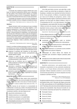 M
A
T
E
R
I
A
L
J
Á
P
U
B
L
I
C
A
D
O
QUESTÃO 69
TEXTO I
A exclusão das mulheres da Igreja militante tem como
base os mesmos fundamentos teóricos que a descartam
da vida pública. Para alcançar plena eficácia, as orações
das mulheres devem se dar no isolamento. Mosteiros e
conventos mendicantes femininos são os locais apropriados.
Ai daquelas que escapam a seus muros para manifestar-se
empúblico:acabarão,nãoraro,nafogueira,acusadasdeheresia.
Disponível em: <http://www2.uol.com.br>. Acesso em: 08 nov. 2016.
TEXTO II
Apesar de terem vivido numa época em que a condição
feminina era encarada como uma carga negativa, e com
a Igreja apregoando a necessidade de enclausurar as
mulheres, as monjas não se deixaram intimidar por estas
teorias. A clausura jamais foi respeitada, e as cistercienses
dos séculos XII e XIII faziam ouvidos surdos às interdições e
ameaças.As frequentes saídas do mosteiro eram justificadas
com os motivos mais variados: a administração dos domínios
senhoriais, os cuidados que exigia a gerência do patrimônio
pessoal das religiosas, visitas a parentes, problemas de
saúde, etc.
Disponível em: <http://periodicos.unb.br>. Acesso em: 08 nov. 2016.
[Fragmento]
O texto II, ao refutar as ideias expressas no texto I, indica que
as mulheres que viveram na Idade Média estavam incluídas
em contextos que negavam qualquer generalização porque
A. evidencia a exclusão das mulheres na vida pública
medieval imposta pelos homens, principalmente por
aqueles ligados à Igreja.
B. contesta a noção de que, embora as mulheres
vivessem em uma sociedade machista, desrespeitavam
o enclausuramento a elas imposto.
C. afirma que as mulheres que se manifestavam em
público acabavam na fogueira da Inquisição, geralmente
acusadas de heresia.
D. demonstra a resistência das mulheres medievais em
submeter-se ao controle e às regras impostas pelos
homens desse contexto.
E. apresenta o papel das mulheres na sociedade medieval,
já que, enclausuradas ou livres, dependiam da vontade
dos homens.
QUESTÃO 70
Fazemos ciência com fatos, assim como construímos
uma casa com pedras, mas uma acumulação de fatos não é
ciência; assim como não é uma casa um monte de pedras.
POINCARÉ, H. A ciência e a hipótese. Brasília: Editora UnB, 1984. p. 115.
Uma das marcas do ser humano é a necessidade de
compreender o mundo que o rodeia. Uma dessas formas de
conhecimento é a ciência. Para que um conhecimento seja
considerado científico, ele deve basear-se em
A. argumentos sobrenaturais e na fé.
B. métodos empíricos e na objetividade.
C. experiências pessoais e na subjetividade.
D. crenças e na aceitação acrítica de ideias.
E. interpretações sensíveis e na imaginação.
QUESTÃO 71
Uma mãe para todos os povos, que sabe falar a cada
cultura: é assim que ainda hoje se apresenta a Virgem de
Guadalupe, verdadeiro eixo espiritual da América Central e
do Sul. O seu santuário, no México, é anualmente visitado
por mais de 20 milhões de peregrinos, sendo o mais
frequentado daquelas regiões.Apadroeira daAmérica Latina
apareceu num local perto da cidade do México, entre 9 e
12 de dezembro de 1531, a um índio mexicano, Juan Diego
Cuauhtlatoatzin, santo desde 2002. No tempo das aparições,
o México era terra de conquista, mas também de afronta à
dignidade humana, porque muitas vezes os colonizadores
espanhóis não tiveram piedade dos índios.
Disponível em: <http://www.snpcultura.org>. Acesso em: 24 out. 2016.
Acultura religiosa descrita no texto transmite uma concepção
diferente da tradicional sobre o processo de colonização da
América ao sinalizar que a
A. constituição da religiosidade cristã no território
americano foi reflexo da violência dos colonizadores.
B. imposição cultural europeia provocou a eliminação das
antigas e tradicionais crenças nativas.
C. adesão ao cristianismo no continente ocorreu também
por iniciativa dos próprios indígenas.
D. transposição da cultura ibérica aos trópicos foi
dificultada pelo sincretismo religioso praticado pelos
índios.
E. adoração aos ícones católicos pelos nativos foi decorrente
da atuação dos missionários europeus.
QUESTÃO 72
Queridos americanos, com grande pesar, e em
necessário cumprimento do meu juramento presidencial,
ordenei, e as Forças Aéreas americanas realizaram
operações militares baseadas somente no uso de armas
convencionais para eliminar um enorme depósito de armas
nucleares no território de Cuba.
Disponível em: <https://noticias.terra.com.br>.
Acesso em: 31 out. 2016 (Adaptação).
As palavras anteriores são de um discurso que o ex-presidente
dos Estados Unidos, John F. Kennedy, não chegou a pronunciar
em 1962, sendo publicado em 2012 pela Biblioteca Presidencial
JohnF.Kennedy,entreoutrosdocumentosinéditosdosarquivos
pessoais do ex-presidente. Esse discurso foi escrito em um
dos momentos mais tensos da Guerra Fria, conhecido como
A. Revolução Cubana.
B. Crise dos Mísseis.
C. Guerra do Vietnã.
D. Doutrina Truman.
E. Pacto de Varsóvia.
ENEM – VOL. 2 – 2020 CH – PROVA I – PÁGINA 27
BERNOULLI SISTEMA DE ENSINO
 