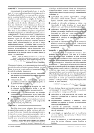 M
A
T
E
R
I
A
L
J
Á
P
U
B
L
I
C
A
D
O
QUESTÃO 73
A conceituação de tempo liberado, livre e de lazer faz
parte da transformação pela qual a sociedade passa com a
Revolução Industrial. Porém as mudanças não se restringem
a uma nova organização temporal da vida do trabalhador,
mas também são alteradas as relações do homem com
sua mão de obra e com o produto produzido. [...] A busca
do melhor padrão de vida das cidades impunha um preço
duro. Isso é facilmente compreendido quando observamos
as linhas de montagem e as longas jornadas de trabalho
que não obedecem à ordem natural de trabalho e repouso.
Além disso, os gestos artificiais e repetitivos rompem com a
relação de tempo e produto do trabalho, pois esse passou a
ser fragmentado e de difícil compreensão. O trabalhador não
é mais responsável pelo produto, mas sim por parte dele.
Podemos sugerir que, em síntese, há um tempo natural,
humano, uno, integral, do campo que a indústria opôs a um
tempo artificial, alienado da produção, que não se integra
nem à dinâmica familiar. [...] Trabalhar, antes da Revolução
Industrial, tinha um significado que extrapolava os limites da
produção. Na fase artesanal, a mão de obra buscava suprir
apenas as necessidades; era um sistema de trocas das
mercadorias, ou de produção interna do que era preciso na
família e na comunidade.
NETTO, A.; NETO, S.; HUNGER, D. Modernidade, transformações
sociais e o desenvolvimento da cultura de tempo livre do trabalho
rio-clarense. In: Efdeportes.com. Revista Digital. Buenos Aires, ano 14,
n. 133, jun. 2009. Disponível em: <http://www.efdeportes.com>.
Acesso em: 29 nov. 2016 (Adaptação).
A Revolução Industrial converteu os aspectos relacionados
ao modo de realizar o trabalho e de se relacionar com ele.
Desse conjunto de transformações, oriundas da alteração
do modo de produção, destaca-se a
A. racionalizaçãodoconhecimentoprodutivo,sistematizado
pelo aprendizado proveniente das relações familiares
vinculadas ao trabalho.
B. institucionalização do conhecimento produtivo,
apreendido essencialmente por intermédio da prática da
atividade laboral do proletariado.
C. divisão e a racionalização da produção por meio
da absorção do conhecimento familiar e de sua
transmissão para as atividades laborais industriais.
D. sistematização e a racionalização da produção,
transformadas em conhecimento técnico, sem que o
proletário tenha acesso ao resultado final do produto.
E. fragmentaçãodaproduçãoporintermédiodoconhecimento
do processo produtivo, que continua sendo compreendido
em sua totalidade pelo proletariado.
QUESTÃO 74
Cientistas observam a natureza, fazem medições,
e depois tentam aceitar ou rejeitar hipóteses referentes
a esses fenômenos. A coleta de dados pode ocorrer
diretamente no campo (chamada coleta de dados in situ ou
in loco), ou a alguma distância remota do objeto em apreço
(referida como sensoriamento remoto do ambiente).
JENSEN, J. R. Sensoriamento remoto do ambiente: uma perspectiva
em recursos terrestres. Tradução de José Carlos Neves Epiphanio.
São José dos Campos, SP: Parêntese, 2011. p. 1.
Os avanços do sensoriamento remoto têm acompanhado
o desenvolvimento técnico-científico informacional.
Um progresso científico proporcionado por essa ferramenta
é o sucesso na
A. exploraçãodaestruturainternadoplanetaTerra,acomeçar
pela crosta, a camada mais fina, o manto, a camada mais
espessa, e o núcleo, a maior entre as camadas.
B. obtenção de informações analógicas na coleta e na
interpretação de dados climáticos, em escala global,
suficientes para suspender o uso das informações digitais.
C. opção de um cientista fazer uma completa investigação
de áreas fragmentadas, identificando o continente do qual
fazem parte sem saber qual é a sua exata localização.
D. possibilidade de obtenção de quaisquer informações
necessárias à condução de pesquisas biológicas ou
sociais a baixo custo.
E. capacidade de extrair dados qualitativos de fenômenos
dinâmicos, mesmo em tempo real, com a utilização de
dispositivos localizados a grandes distâncias da área
de interesse.
QUESTÃO 75
A segunda grande revolução teve início na Grã-
-Bretanha em finais do século XVIII, antes de se verificar
noutros locais da Europa, na América do Norte e noutros
continentes. Ficou conhecido como Revolução Industrial
o conjunto amplo de transformações econômicas e sociais
que acompanharam o surgimento de novos avanços
tecnológicos [...]. O surgimento da indústria conduziu a uma
migração em grande escala de camponeses, que deixaram as
suas terras e se transformaram em trabalhadores industriais
em fábricas, o que causou uma rápida expansão das áreas
urbanas e introduziu novas formas de relacionamento social.
A Revolução Industrial mudou de forma dramática a face do
mundo social, incluindo muitos dos nossos hábitos pessoais.
A maior parte da comida que ingerimos e das bebidas que
tomamos – o café, por exemplo, – são atualmente produzidos
por meio de meios industriais.
GIDDENS, A. Sociologia. Lisboa: Fundação Calouste Gulbenkian,
2008. p. 6 (Adaptação).
O trecho destaca alguns exemplos de mudanças sociais
ocorridas a partir do século XVIII. Uma das consequências
que acompanharam esse processo foi o(a)
A. nascimento de uma nova ciência cujo objetivo era
buscar um meio para frear as mudanças inseridas por
essa revolução.
B. empreendimento acadêmico e intelectual inédito
realizado para entender as causas e as consequências
das novas relações sociais.
C. surgimento do proletariado, vinculado às boas
condições de trabalho que eram organizadas em torno
de suas demandas.
D. modernização da agricultura, com o investimento
de novos capitais, o que provocou um êxodo urbano
bastante expressivo.
E. declínio do capitalismo no continente europeu, assim
como das crenças religiosas, morais, filosóficas e
jurídicas.
CH – PROVA I – PÁGINA 28 ENEM – VOL. 2 – 2020 BERNOULLI SISTEMA DE ENSINO
 