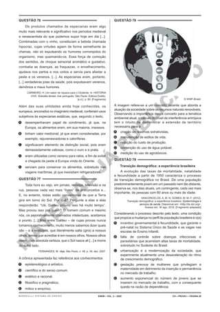 M
A
T
E
R
I
A
L
J
Á
P
U
B
L
I
C
A
D
O
QUESTÃO 76
Os produtos chamados de especiarias eram algo
muito mais relevante e significativo nos períodos medieval
e renascentista do que podemos supor hoje em dia [...].
Combinadas com o vinho, constituíam a bebida chamada
hipocraz, cujas virtudes agiam de forma semelhante às
chamas, não só expulsando os humores corrompidos do
organismo, mas queimando-os. Essa força de comoção
dos sentidos, de choque sensorial aromático e gustativo,
combatia as doenças, as fraquezas, o envelhecimento,
ajudava nos partos e nos coitos e servia para afastar a
peste e os venenos. [...]. As especiarias eram, portanto,
[...] verdadeiras joias da saúde, pois expulsavam venenos,
demônios e maus humores.
CARNEIRO, H. Um sabor de riqueza para o Ocidente. In: HISTÓRIA
VIVA. Grandes temas: mar português. São Paulo: Editora Duetto,
[s.d.]. p. 80. [Fragmento]
Além das suas utilidades ainda hoje conhecidas, os
europeus, ancorados no imaginário medieval, conferiam usos
subjetivos às especiarias asiáticas, que, segundo o texto,
A. desempenhavam papel de condimento, já que, na
Europa, os alimentos eram, em sua maioria, insossos.
B. tinham valor medicinal, já que eram consideradas, por
exemplo, rejuvenescedoras e caloríferas.
C. significavam elemento de distinção social, pois eram
demasiadamente valiosas, como o ouro e a prata.
D. eram utilizadas como veneno para ratos, a fim de evitar
a chegada da peste à Europa vinda do Oriente.
E. serviam para conservar os alimentos, sobretudo nas
viagens marítimas, já que inexistiam refrigeradores.
QUESTÃO 77
Toda hora eu vejo, em jornais, revistas, televisão e na
rua, pessoas cada vez mais “livres” de preconceitos e...
E, no entanto, todas estão convencidas de que a Terra
gira em torno do Sol. Por quê? Pergunte a elas e elas
responderão: “Ué, Galileu provou isso há muito tempo”.
Mas provou isso pra quem? O homem comum e mesmo
nós, os pejorativamente chamados intelectuais, aceitamos
e pronto. [...] Mas entre Galileu – de cujas provas nunca
tomamos conhecimento, muito menos sabemos dizer quais
são – e a realidade, que literalmente salta (gira) a nossos
olhos, temos que acreditar é em nossos olhos. Nossos olhos
veem, com absoluta certeza, que o Sol nasce ali [...] e morre
do outro lado.
FERNANDES, M. Veja, São Paulo, n. 48, p. 34, dez. 2007.
A crônica apresentada faz referência aos conhecimentos
A. epistemológico e artístico.
B. científico e do senso comum.
C. estético e racional.
D. filosófico e pragmático.
E. mítico e empírico.
QUESTÃO 78
© WWF-Brasil.
A imagem refere-se a um conceito recente que aborda a
atuação da sociedade sobre os recursos naturais renováveis.
Observando a importância desse conceito para a temática
ambiental atual, o cálculo do nível de interferência antrópica
tem o intuito de demonstrar a extensão de território
necessária para a
A. criação de reservas extrativistas.
B. manutenção de estilos de vida.
C. redução do custo de produção.
D. contenção do uso de água potável.
E. medição do uso de agrotóxicos.
QUESTÃO 79
Transição demográfica: a experiência brasileira
A evolução das taxas de mortalidade, natalidade
e fecundidade a partir de 1950 caracteriza o processo
de transição demográfica no Brasil. De uma população
predominantemente jovem em um passado nem tão distante,
observa-se, nos dias atuais, um contingente, cada vez mais
importante, de pessoas com 60 anos ou mais de idade.
VASCONCELOS, A. M. N; GOMES, M. M. F. (2012).
Transição demográfica: a experiência brasileira. Epidemiologia e
serviços de saúde. Disponível em: <http://dx.doi.org>.
Acesso em: 30 ago. 2016. [Fragmento adaptado]
Considerando o processo descrito pelo texto, uma condição
que propicia a mudança no perfil da população brasileira é o(a)
A. incentivo governamental à fecundidade, que garante o
pré-natal no Sistema Único de Saúde e as vagas nas
escolas de Ensino Infantil.
B. falta de controle sobre doenças infecciosas e
parasitárias que acarretam altas taxas de mortalidade,
sobretudo no Sudeste do Brasil.
C. urbanização e a modernização da sociedade, que
experimenta atualmente uma desaceleração do ritmo
de crescimento demográfico.
D. gestação precoce de mulheres que privilegiam a
maternidade em detrimento da inserção e permanência
no mercado de trabalho.
E. aumento exponencial do número de jovens que se
inserem no mercado de trabalho, com a consequente
queda na razão de dependência.
ENEM – VOL. 2 – 2020 CH – PROVA I – PÁGINA 29
BERNOULLI SISTEMA DE ENSINO
 