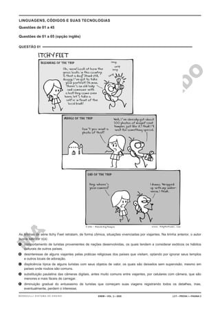 M
A
T
E
R
I
A
L
J
Á
P
U
B
L
I
C
A
D
O
LINGUAGENS, CÓDIGOS E SUAS TECNOLOGIAS
Questões de 01 a 45
Questões de 01 a 05 (opção inglês)
QUESTÃO 01
As tirinhas da série Itchy Feet retratam, de forma cômica, situações vivenciadas por viajantes. Na tirinha anterior, o autor
busca satirizar o(a)
A. comportamento de turistas provenientes de nações desenvolvidas, os quais tendem a considerar exóticos os hábitos
culturais de outros países.
B. desinteresse de alguns viajantes pelas práticas religiosas dos países que visitam, optando por ignorar seus templos
e outros locais de adoração.
C. displicência típica de alguns turistas com seus objetos de valor, os quais são deixados sem supervisão, mesmo em
países onde roubos são comuns.
D. substituição paulatina das câmeras digitais, antes muito comuns entre viajantes, por celulares com câmera, que são
menores e mais fáceis de carregar.
E. diminuição gradual do entusiasmo de turistas que começam suas viagens registrando todos os detalhes, mas,
eventualmente, perdem o interesse.
ENEM – VOL. 2 – 2020 LCT – PROVA I – PÁGINA 3
BERNOULLI SISTEMA DE ENSINO
 