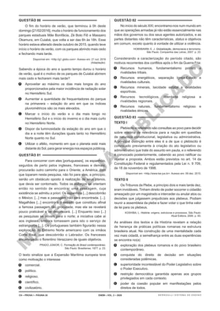 M
A
T
E
R
I
A
L
J
Á
P
U
B
L
I
C
A
D
O
QUESTÃO 80
O fim do horário de verão, que terminou à 0h deste
domingo [21/02/2016], muda o horário de funcionamento dos
parques estaduais Mãe Bonifácia, Zé Bolo Flô e Massairo
Okamura, em Cuiabá, que volta a ser das 6h às 18h. Esse
horário estava alterado desde outubro de 2015, quando teve
início o horário de verão, com os parques abrindo mais cedo
e fechando mais tarde.
Disponível em: <http://g1.globo.com>. Acesso em: 21 out. 2016
(Adaptação).
Sabendo a época do ano e quanto tempo durou o horário
de verão, qual é o motivo de os parques de Cuiabá abrirem
mais cedo e fecharem mais tarde?
A. Aproveitar ao máximo os dias mais longos do ano
proporcionados pela maior incidência de radiação solar
no Hemisfério Sul.
B. Aumentar a quantidade de frequentadores do parque
na primavera – estação do ano em que os índices
pluviométricos são os mais elevados.
C. Marcar o início do verão e o dia mais longo no
Hemisfério Sul e o início do inverno e o dia mais curto
no Hemisfério Norte.
D. Dispor da luminosidade da estação do ano em que o
dia e a noite têm durações iguais tanto no Hemisfério
Norte quanto no Sul.
E. Utilizar o afélio, momento em que o planeta está mais
distante do Sol, para gerar energia nos espaços públicos.
QUESTÃO 81
Para concorrer com eles [portugueses], os espanhóis,
seguidos de perto pelos ingleses, franceses e demais,
procurarão outro caminho para o Oriente; a América, com
que toparam nesta pesquisa, não foi para eles, a princípio,
senão um obstáculo oposto à realização de seus planos,
que devia ser contornado. Todos os esforços se orientam
então no sentido de encontrar uma passagem, cuja
existência se admitiu a priori. Os espanhóis [...] descobrirão
o México; [...] mas a passagem não será encontrada. [...].
Magalhães [...] encontrará o estreito que constituiu afinal
a famosa passagem tão procurada; mas ela se revelará
pouco praticável e se desprezará. [...] Enquanto isso [...]
as pesquisas se ativam para o norte; a iniciativa cabe aí
aos ingleses, embora tomassem para isto o serviço de
estrangeiros [...]. Os portugueses também figurarão nessa
exploração do Extremo Norte americano com os irmãos
Corte Real, que descobrirão o Labrador. Os franceses
encarregarão o florentino Verazzano de iguais objetivos.
PRADO JÚNIOR, C. Formação do Brasil contemporâneo.
São Paulo: Brasiliense, 1977. p. 23.
O texto sinaliza que a Expansão Marítima europeia teve
como motivação o interesse
A. comercial.
B. político.
C. religioso.
D. científico.
E. civilizatório.
QUESTÃO 82
No início do século XXI, encontramo-nos num mundo em
que as operações armadas já não estão essencialmente nas
mãos dos governos ou dos seus agentes autorizados, e as
partes distantes não têm características, status e objetivos
em comum, exceto quanto à vontade de utilizar a violência.
HOBSBAWM, E. J. Globalização, democracia e terrorismo.
São Paulo: Companhia das Letras, 2007. p. 23.
Considerando a caracterização do período citado, são
motivos recorrentes dos conflitos após o fim da Guerra Fria:
A. Recursos humanos, fundamentalismo político e
rivalidades tribais.
B. Recursos energéticos, separação Igreja-Estado e
rivalidades culturais.
C. Recursos minerais, laicidade estatal e rivalidades
esportivas.
D. Recursos tecnológicos, liberdade religiosa e
rivalidades regionais.
E. Recursos naturais, fundamentalismo religioso e
rivalidades étnicas.
QUESTÃO 83
TEXTO I
Plebiscito e referendo são consultas ao povo para decidir
sobre matéria de relevância para a nação em questões
de natureza constitucional, legislativa ou administrativa.
A principal distinção entre eles é a de que o plebiscito é
convocado previamente à criação do ato legislativo ou
administrativo que trate do assunto em pauta, e o referendo
é convocado posteriormente, cabendo ao povo ratificar ou
rejeitar a proposta. Ambos estão previstos no art. 14 da
Constituição Federal e regulamentados pela Lei n. 9 709,
de 18 de novembro de 1998.
Disponível em: <http://www.tse.jus.br>. Acesso em: 09 dez. 2015.
TEXTO II
Os Tribunos da Plebe, a princípio dois e mais tarde dez,
eram invioláveis. Tinham direito de poder socorrer o cidadão
ameaçado por um magistrado e interceder ou anular atos ou
decisões que julgassem prejudiciais aos plebeus. Podiam
reunir a assembleia da plebe e fazer votar o que tinha valor
de lei para os plebeus.
KOSHIBA, L. História: origens, estruturas e processos. São Paulo:
Atual Editora, 2000. p. 83.
As análises dos textos e da História revelam a relação
de herança de práticas políticas romanas na estrutura
brasileira atual. Na construção de uma mentalidade cada
vez mais cidadã, a semelhança entre as duas experiências
se encontra no(a)
A. exploração dos plebeus romanos e do povo brasileiro
contemporâneo.
B. conquista do direito de decisão em situações
consideradas polêmicas.
C. superioridade incontestável do Poder Legislativo sobre
o Poder Executivo.
D. restrição democrática garantida apenas aos grupos
privilegiados em cada contexto.
E. poder da coesão popular em manifestações pelos
direitos de todos.
CH – PROVA I – PÁGINA 30 ENEM – VOL. 2 – 2020 BERNOULLI SISTEMA DE ENSINO
 