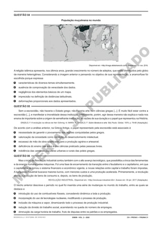 M
A
T
E
R
I
A
L
J
Á
P
U
B
L
I
C
A
D
O
QUESTÃO 84
População muçulmana no mundo
Disponível em: <http://image.slidesharecdn.com>.Acesso em: 01 nov. 2016.
A religião islâmica apresenta, nos últimos anos, grande crescimento no número de adeptos, que estão distribuídos pelo globo
de maneira heterogênea. Considerando a imagem anterior e pensando no objetivo de sua representação, a anamorfose foi
escolhida porque expressa
A. características de diversos temas simultaneamente.
B. ausência de comprovação da veracidade dos dados.
C. negligência dos elementos básicos de um mapa.
D. imprecisão na definição de distâncias latitudinais.
E. deformações proporcionais aos dados apresentados.
QUESTÃO 85
Sem a escravidão, não haveria o Estado grego; não haveria arte nem ciências gregas [...]. É muito fácil estar contra a
escravidão [...], e manifestar a imoralidade dessa instituição. Infelizmente, porém, agir dessa maneira não explica e nada nos
ensina de importante sobre a origem de semelhante instituição, as razões de sua duração e o papel que representou na História.
ENGELS, F. A revolução na ciência de Herr Dühring. In: MARX, K.; ENGELS, F. Sobre literatura e arte. São Paulo: Global, 1979. p. 79-80 (Adaptação).
De acordo com a análise anterior, na Grécia Antiga, o papel representado pela escravidão está associado à
A. necessidade de garantir o povoamento das regiões conquistadas pelos gregos.
B. valorização da ociosidade como condição do desenvolvimento intelectual.
C. escassez de mão de obra qualificada para a produção agrária e artesanal.
D. deficiência do ensino das artes e das ciências praticado pelas pessoas livres.
E. indolência das camadas populares urbanas e rurais das poleis gregas.
QUESTÃO 86
Mas o início da Revolução Industrial contou também com o alto avanço tecnológico, que possibilitou a troca das ferramentas
e da energia humana pelas máquinas. Foi uma fase de encerramento da transição entre o feudalismo e o capitalismo, em que
o capitalismo se tornou o sistema financeiro e econômico vigente, e novas relações entre capital e trabalho foram impostas.
A burguesia industrial buscava maiores lucros, com menores custos e uma produção acelerada. Primeiramente, a revolução
afetou a produção de bens de consumo e, depois, os bens de produção.
REVOLUÇÃO INDUSTRIAL. Disponível em: <http://revolucao-industrial.info>. Acesso em: 30 jan. 2017 (Adaptação).
O trecho anterior descreve o período no qual foi inserida uma série de mudanças no mundo do trabalho, entre as quais se
destaca a
A. introdução do uso de combustíveis fósseis, concedendo dinâmica a toda a produção.
B. incorporação do uso de tecnologias nucleares, modificando o processo de produção.
C. inclusão da máquina a vapor, dinamizando todo o processo de produção industrial.
D. redução da divisão do trabalho social, acarretando na queda do número de empregos.
E. diminuição da carga horária de trabalho, fruto de disputas entre os patrões e os empregados.
ENEM – VOL. 2 – 2020 CH – PROVA I – PÁGINA 31
BERNOULLI SISTEMA DE ENSINO
 