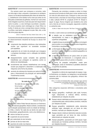M
A
T
E
R
I
A
L
J
Á
P
U
B
L
I
C
A
D
O
QUESTÃO 87
Era sempre assim que começava a conversa, cada
um tinha algo a dizer, enquanto o querosene do candeeiro
viciava o ar da sala já empesteada pelo cheiro de cebola frita.
[...] trabalhavam como bestas numa coisa que antes só era
feita pelos condenados às grilhetas, morriam ali, muito antes
de ter chegado a sua hora, e tudo isso para nem sequer terem
carne no jantar. [...] aos domingos sucumbiam, exaustos.
Os únicos prazeres eram embriagar-se e fazer filhos na
mulher. E ainda por cima a cerveja fazia crescer a barriga,
e os filhos, mais tarde, renegavam os pais. Não, não, a vida
não tinha graça alguma.
ZOLA, É. Germinal. São Paulo: Martin Claret, 2001. p. 130.
O processo de exclusão social que ocorre concomitantemente
ao desenvolvimento industrial da Europa no século XIX
reflete o
A. rompimento das relações produtivas e das instituições
sociais que vigoravam na sociedade europeia
pré-capitalista.
B. surgimento de um modo de produção que conjugava
o progresso tecnológico com a utilização de trabalho
escravo.
C. desaparecimento quase completo das garantias
trabalhistas que protegiam os operários contra os
efeitos da industrialização.
D. envolvimento das classes trabalhadoras com teorias
sociais que pregavam a desordem e a destruição das
máquinas como forma de protesto.
E. aumento da cobrança de impostos por parte do Estado
para o financiamento da produção em detrimento de
investimentos sociais.
QUESTÃO 88
Se cada dia cai
Se cada dia cai, dentro de cada noite,
há um poço
onde a claridade está presa.
há que sentar-se na beira
do poço da sombra
e pescar luz caída
com paciência.
NERUDA, P. Disponível em: <http://www.poesiaspoemaseversos.com.br>.
Acesso em: 30 ago. 2016.
O poema do chileno Pablo Neruda descreve um fenômeno
diário de natureza geográfica. Nesse contexto, considerando
que a situação apresentada ocorre na cidade de Santiago,
no Chile, o trecho “Se cada dia cai dentro de cada noite”
é interpretado, geograficamente, como uma referência ao
A. retorno da fase da Lua nova.
B. surgimento da aurora boreal.
C. giro oeste-leste do eixo terrestre.
D. período do Sol da meia-noite.
E. equinócio de verão nos trópicos.
QUESTÃO 89
Pensando nas correntes e prestes a entrar no braço
que deriva da Corrente do Golfo para o norte, lembrei-me de
um vidro de café solúvel vazio. Coloquei no vidro uma nota
cheia de zeros, uma bola cor rosa-choque. Anotei a posição
e data: Latitude 49°49’ N, Longitude 23°49’ W. Tampei e
joguei na água. Nunca imaginei que receberia uma carta
com a foto de um menino norueguês, segurando a bolinha
e a estranha nota.
KLINK, A. Parati: entre dois polos. São Paulo: Companhia das Letras,
1998 (Adaptação).
No texto, o autor anota sua coordenada geográfica, que é
A. a relação que se estabelece entre as distâncias
representadas no mapa e as distâncias reais da
superfície cartografada.
B. o registro de que os paralelos são verticais e convergem
para os polos, e os meridianos são círculos imaginários,
horizontais e equidistantes.
C. a informação de um conjunto de linhas imaginárias que
permitem localizar um ponto ou acidente geográfico na
superfície terrestre.
D. a latitude como distância em graus entre um ponto
e o Meridiano de Greenwich, e a longitude como a
distância em graus entre um ponto e o Equador.
E. a forma de projeção cartográfica, usada para
navegação, onde os meridianos e paralelos distorcem
a superfície do planeta.
QUESTÃO 90
Geografia é a ciência da organização do espaço. Logo,
os fenômenos, as relações, as categorias e as percepções
espaciais são do interesse dos geógrafos, embora não
somente deles.
KALIL, T. O vinho em Andradas (MG): sabor, paisagem, lugar, memória
e perspectivas na percepção dos produtores. Geograficidade, v. 6,
n. 2, maio 2016. Disponível em: <http://www.uff.br>.
Acesso em: 28 out. 2016.
São categorias espaciais definidas e estudadas pela
Geografia:
A. Espaço geográfico, modificado pela ação humana;
lugar, relacionado à vivência afetiva; território,
estabelecido por relações de poder.
B. Espaço natural, delimitado por processos sociais; lugar,
compreendido pela vivência afetiva; território, instituído
por relações de poder.
C. Espaço geográfico, estabelecido pelos elementos
artificiais; lugar, abrangido em um lance de vista;
território, marcado por relações de poder.
D. Espaço natural, criado por elementos naturais e sociais;
lugar, percebido por um lance de vista; território,
determinado por relações de poder.
E. Espaço geográfico, apropriado por certo grupo; lugar,
demarcado por fronteiras políticas; território, formado
por relações de poder.
CH – PROVA I – PÁGINA 32 ENEM – VOL. 2 – 2020 BERNOULLI SISTEMA DE ENSINO
 
