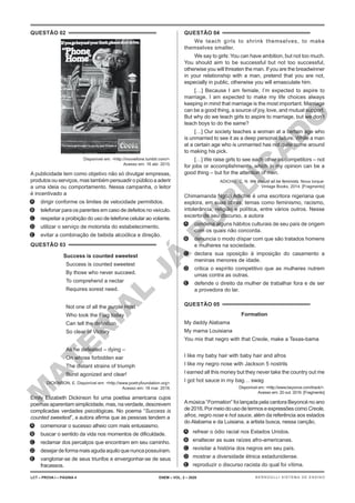 M
A
T
E
R
I
A
L
J
Á
P
U
B
L
I
C
A
D
O
QUESTÃO 02
Disponível em: <http://moviefone.tumblr.com/>.
Acesso em: 16 abr. 2015.
A publicidade tem como objetivo não só divulgar empresas,
produtos ou serviços, mas também persuadir o público a aderir
a uma ideia ou comportamento. Nessa campanha, o leitor
é incentivado a
A. dirigir conforme os limites de velocidade permitidos.
B. telefonar para os parentes em caso de defeitos no veículo.
C. respeitar a proibição do uso de telefone celular ao volante.
D. utilizar o serviço de motorista do estabelecimento.
E. evitar a combinação de bebida alcoólica e direção.
QUESTÃO 03
Success is counted sweetest
Success is counted sweetest
By those who never succeed.
To comprehend a nectar
Requires sorest need.
Not one of all the purple Host
Who took the Flag today
Can tell the definition
So clear of Victory
As he defeated – dying –
On whose forbidden ear
The distant strains of triumph
Burst agonized and clear!
DICKINSON, E. Disponível em: <http://www.poetryfoundation.org>.
Acesso em: 18 mar. 2016.
Emily Elizabeth Dickinson foi uma poetisa americana cujos
poemas aparentam simplicidade, mas, na verdade, descrevem
complicadas verdades psicológicas. No poema “Success is
counted sweetest”, a autora afirma que as pessoas tendem a
A. comemorar o sucesso alheio com mais entusiasmo.
B. buscar o sentido da vida nos momentos de dificuldade.
C. reclamar dos percalços que encontram em seu caminho.
D. desejardeformamaisagudaaquiloquenuncapossuíram.
E. vangloriar-se de seus triunfos e envergonhar-se de seus
fracassos.
QUESTÃO 04
We teach girls to shrink themselves, to make
themselves smaller.
We say to girls: You can have ambition, but not too much.
You should aim to be successful but not too successful,
otherwise you will threaten the man. If you are the breadwinner
in your relationship with a man, pretend that you are not,
especially in public, otherwise you will emasculate him.
[…] Because I am female, I’m expected to aspire to
marriage. I am expected to make my life choices always
keeping in mind that marriage is the most important. Marriage
can be a good thing, a source of joy, love, and mutual support.
But why do we teach girls to aspire to marriage, but we don’t
teach boys to do the same?
[…] Our society teaches a woman at a certain age who
is unmarried to see it as a deep personal failure. While a man
at a certain age who is unmarried has not quite come around
to making his pick.
[…] We raise girls to see each other as competitors – not
for jobs or accomplishments, which in my opinion can be a
good thing – but for the attention of men.
ADICHIE, C. N. We should all be feminists. Nova Iorque:
Vintage Books, 2014. [Fragmento]
Chimamanda Ngozi Adichie é uma escritora nigeriana que
explora, em suas obras, temas como feminismo, racismo,
intolerância, religião e política, entre vários outros. Nesse
excerto de seu discurso, a autora
A. condena alguns hábitos culturais de seu país de origem
com os quais não concorda.
B. denuncia o modo díspar com que são tratados homens
e mulheres na sociedade.
C. declara sua oposição à imposição do casamento a
meninas menores de idade.
D. critica o espírito competitivo que as mulheres nutrem
umas contra as outras.
E. defende o direito da mulher de trabalhar fora e de ser
a provedora do lar.
QUESTÃO 05
Formation
My daddy Alabama
My mama Louisiana
You mix that negro with that Creole, make a Texas-bama
I like my baby hair with baby hair and afros
I like my negro nose with Jackson 5 nostrils
I earned all this money but they never take the country out me
I got hot sauce in my bag… swag
Disponível em: <http://www.beyonce.com/track/>.
Acesso em: 20 out. 2016. [Fragmento]
Amúsica “Formation” foi lançada pela cantora Beyoncé no ano
de2016.PormeiodousodetermoseexpressõescomoCreole,
afros, negro nose e hot sauce, além da referência aos estados
do Alabama e da Luisiana, a artista busca, nessa canção,
A. refrear o ódio racial nos Estados Unidos.
B. enaltecer as suas raízes afro-americanas.
C. revisitar a história dos negros em seu país.
D. mostrar a diversidade étnica estadunidense.
E. reproduzir o discurso racista do qual foi vítima.
LCT – PROVA I – PÁGINA 4 ENEM – VOL. 2 – 2020 BERNOULLI SISTEMA DE ENSINO
 