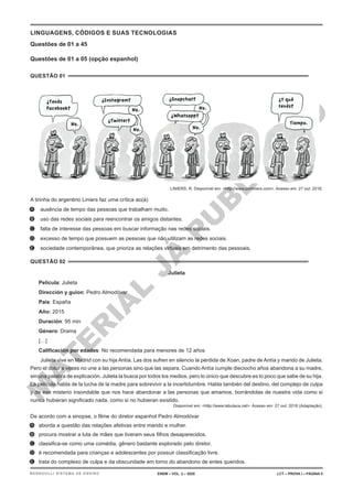 M
A
T
E
R
I
A
L
J
Á
P
U
B
L
I
C
A
D
O
LINGUAGENS, CÓDIGOS E SUAS TECNOLOGIAS
Questões de 01 a 45
Questões de 01 a 05 (opção espanhol)
QUESTÃO 01
LINIERS, R. Disponível em: <http://www.porliniers.com>. Acesso em: 27 out. 2016.
A tirinha do argentino Liniers faz uma crítica ao(à)
A. ausência de tempo das pessoas que trabalham muito.
B. uso das redes sociais para reencontrar os amigos distantes.
C. falta de interesse das pessoas em buscar informação nas redes sociais.
D. excesso de tempo que possuem as pessoas que não utilizam as redes sociais.
E. sociedade contemporânea, que prioriza as relações virtuais em detrimento das pessoais.
QUESTÃO 02
Julieta
Película: Julieta
Dirección y guion: Pedro Almodóvar
País: España
Año: 2015
Duración: 95 min
Género: Drama
[…]
Calificación por edades: No recomendada para menores de 12 años
Julieta vive en Madrid con su hija Antía. Las dos sufren en silencio la pérdida de Xoan, padre de Antía y marido de Julieta.
Pero el dolor a veces no une a las personas sino que las separa. Cuando Antía cumple dieciocho años abandona a su madre,
sin una palabra de explicación. Julieta la busca por todos los medios, pero lo único que descubre es lo poco que sabe de su hija.
La película habla de la lucha de la madre para sobrevivir a la incertidumbre. Habla también del destino, del complejo de culpa
y de ese misterio insondable que nos hace abandonar a las personas que amamos, borrándolas de nuestra vida como si
nunca hubieran significado nada, como si no hubieran existido.
Disponível em: <http://www.labutaca.net>. Acesso em: 27 out. 2016 (Adaptação).
De acordo com a sinopse, o filme do diretor espanhol Pedro Almodóvar
A. aborda a questão das relações afetivas entre marido e mulher.
B. procura mostrar a luta de mães que tiveram seus filhos desaparecidos.
C. classifica-se como uma comédia, gênero bastante explorado pelo diretor.
D. é recomendada para crianças e adolescentes por possuir classificação livre.
E. trata do complexo de culpa e da obscuridade em torno do abandono de entes queridos.
ENEM – VOL. 2 – 2020 LCT – PROVA I – PÁGINA 5
BERNOULLI SISTEMA DE ENSINO
 