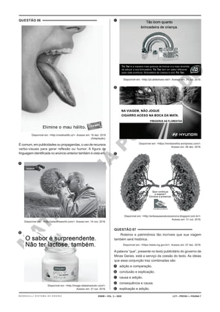 M
A
T
E
R
I
A
L
J
Á
P
U
B
L
I
C
A
D
O
QUESTÃO 06
Disponível em: <http://creativelife.cz/>. Acesso em: 16 dez. 2016
(Adaptação).
É comum, em publicidades ou propagandas, o uso de recursos
verbo-visuais para gerar reflexão ou humor. A figura de
linguagem identificada no anúncio anterior também é vista em:
A.
Disponível em : <http://adsoftheworld.com/>. Acesso em: 14 nov. 2016.
B.
Disponível em: <http://image.slidesharecdn.com/>.
Acesso em: 31 out. 2016.
C.
Disponível em: <http://pt.slideshare.net/>. Acesso em: 31 out. 2016.
D.
Disponível em: <https://revistavelha.wordpress.com/>.
Acesso em: 06 dez. 2016.
E.
Disponível em: <http://antesqueanaturezamorra.blogspot.com.br/>.
Acesso em: 31 out. 2016.
QUESTÃO 07
Roteiros e patrimônios tão incríveis que sua viagem
também será histórica.
Disponível em: <https://www.mg.gov.br/>. Acesso em: 07 dez. 2016.
A palavra “que”, presente no texto publicitário do governo de
Minas Gerais, está a serviço da coesão do texto. As ideias
que essa conjunção traz combinadas são
A. adição e comparação.
B. conclusão e explicação.
C. causa e adição.
D. consequência e causa.
E. explicação e adição.
ENEM – VOL. 2 – 2020 LCT – PROVA I – PÁGINA 7
BERNOULLI SISTEMA DE ENSINO
 