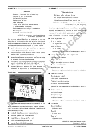 M
A
T
E
R
I
A
L
J
Á
P
U
B
L
I
C
A
D
O
QUESTÃO 10
Consoada
Quando a indesejada das gentes chegar
(Não sei se dura ou caroável),
Talvez eu tenha medo.
Talvez sorria, ou diga:
– Alô, iniludível!
O meu dia foi bom, pode a noite descer.
(A noite com seus sortilégios.)
Encontrará lavrado o campo, a casa limpa,
A mesa posta,
Com cada coisa em seu lugar.
BANDEIRA, M. Consoada. In: Poesia completa e prosa.
Rio de Janeiro: Nova Aguilar, 2009.
No texto de Manuel Bandeira, a iminência da morte é
encarada de forma debochada pelo eu lírico, no entanto
eufemismos são empregados para se referir a ela. O uso
dessa figura de linguagem no poema se justifica pelo(a)
A. apelo estético do autor, que preferiu uma expressão
mais longa para caracterizar a morte.
B. convocatória por parte do autor para que os leitores
reflitam sobre a efemeridade da vida.
C. necessidade do autor de sensibilizar seu leitor ao tratar
de tema tão controverso na literatura.
D. desconfortodoeulíricopelamorte,aindaquedemonstre
alguma proximidade dela em sua abordagem.
E. comparação que o eu lírico faz entre a morte e a
passagem do tempo, vista na dicotomia dia / noite.
QUESTÃO 11
Disponível em: <http://www.soportugues.com.br>.Acesso em: 01 nov. 2016.
A placa apresenta erro de acentuação na palavra “proibido”.
De acordo com a norma-padrão da língua, a inadequação
justifica-se porque o(a)
A. vocábulo classifica-se como proparoxítono.
B. hiato nas vogais “o” e “i” não é tônico.
C. vogal tônica no ditongo “proi” é o “o”.
D. sílaba tônica dessa palavra é “-do”.
E. acento diferencial não é necessário.
QUESTÃO 12
Todo azul do mar
Daria pra beber todo azul do mar
Foi quando mergulhei no azul do mar
Onda que vem do azul, todo azul do mar
VENTURINI, F.; BASTOS, R. Todo azul do mar. In: Flávio Venturini.
Ao vivo. LP. Som Livre, 1991. [Fragmento]
Uma mesma palavra pode pertencer a classes gramaticais
distintas, dependendo do contexto da frase em que está
inserida. O trecho de música que apresenta o uso da palavra
“azul” equivalente a seu uso na canção anterior é:
A. Você pega o trem azul
O sol na cabeça
O sol pega o trem azul
Você na cabeça
O sol na cabeça
Disponível em: <http://www.letras.com.br>. Acesso em: 12 dez. 2016.
B. Mas quem sofre sempre tem que procurar
Pelo menos vir a achar
Razão para viver
Ver na vida algum motivo pra sonhar
Ter um sonho todo azul
Azul da cor do mar
Disponível em: <http://www.timmaia.com.br>. Acesso em: 12 dez. 2016.
C. Se acaso anoitecer
E o céu perder o azul
Entre o mar e o entardecer
Alga marinha, vá na maresia
Buscar ali um cheiro de azul
Disponível em: <http://www.djavan.com.br>. Acesso em: 12 dez. 2016.
D. E esse amor é azul
Como o mar azul
Como no coração
Uma doce ilusão
Disponível em: <http://www.letras.com.br>. Acesso em: 12 dez. 2016.
E. Eu não sei
Se vem de Deus
Do céu ficar azul
Ou virá
Dos olhos teus
Essa cor
Que azuleja o dia...
Disponível em: <https://www.vagalume.com.br>.
Acesso em: 12 dez. 2016.
ENEM – VOL. 2 – 2020 LCT – PROVA I – PÁGINA 9
BERNOULLI SISTEMA DE ENSINO
 